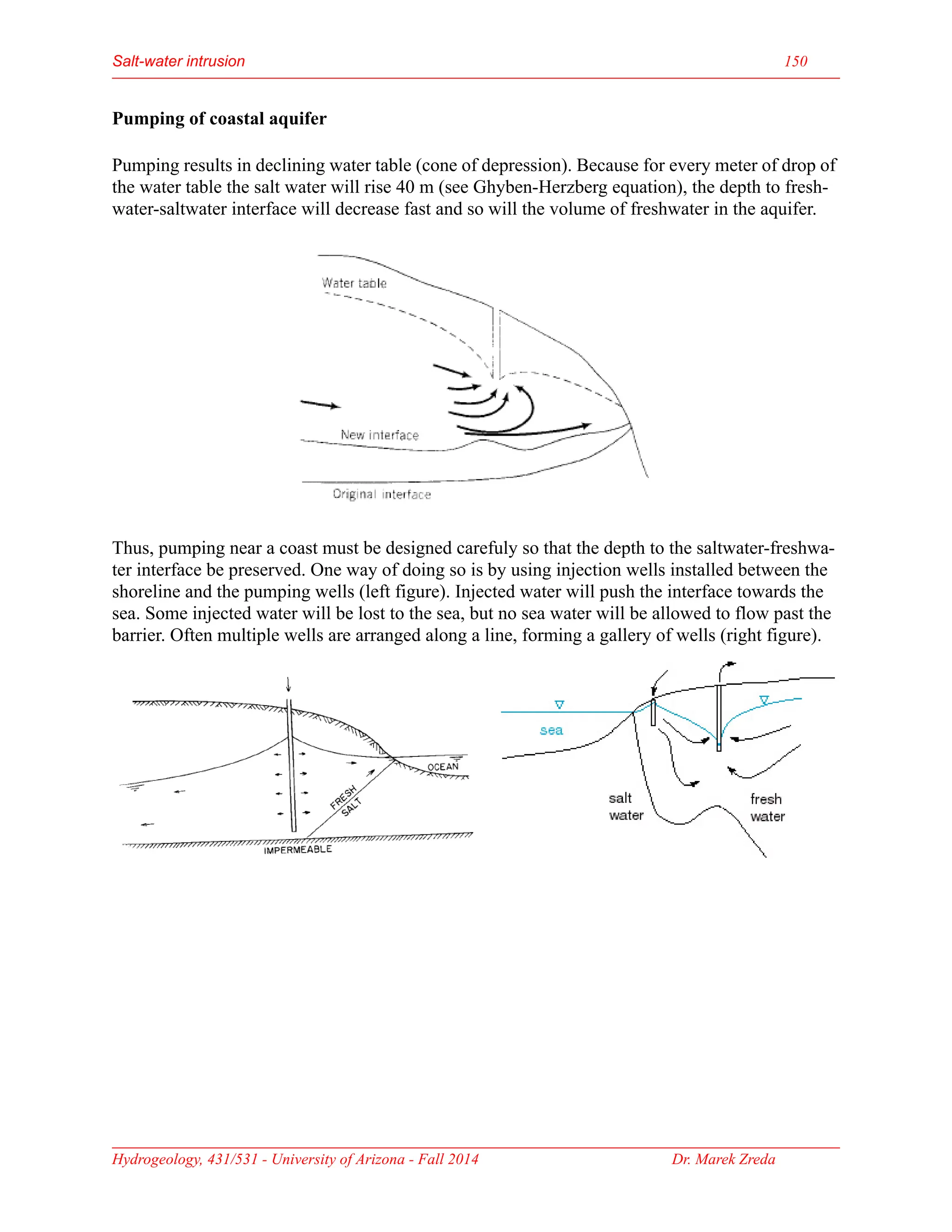 Salt-water intrusion 150
Hydrogeology, 431/531 - University of Arizona - Fall 2014 Dr. Marek Zreda
Pumping of coastal aquifer
Pumping results in declining water table (cone of depression). Because for every meter of drop of
the water table the salt water will rise 40 m (see Ghyben-Herzberg equation), the depth to fresh-
water-saltwater interface will decrease fast and so will the volume of freshwater in the aquifer.
Thus, pumping near a coast must be designed carefuly so that the depth to the saltwater-freshwa-
ter interface be preserved. One way of doing so is by using injection wells installed between the
shoreline and the pumping wells (left figure). Injected water will push the interface towards the
sea. Some injected water will be lost to the sea, but no sea water will be allowed to flow past the
barrier. Often multiple wells are arranged along a line, forming a gallery of wells (right figure).
 