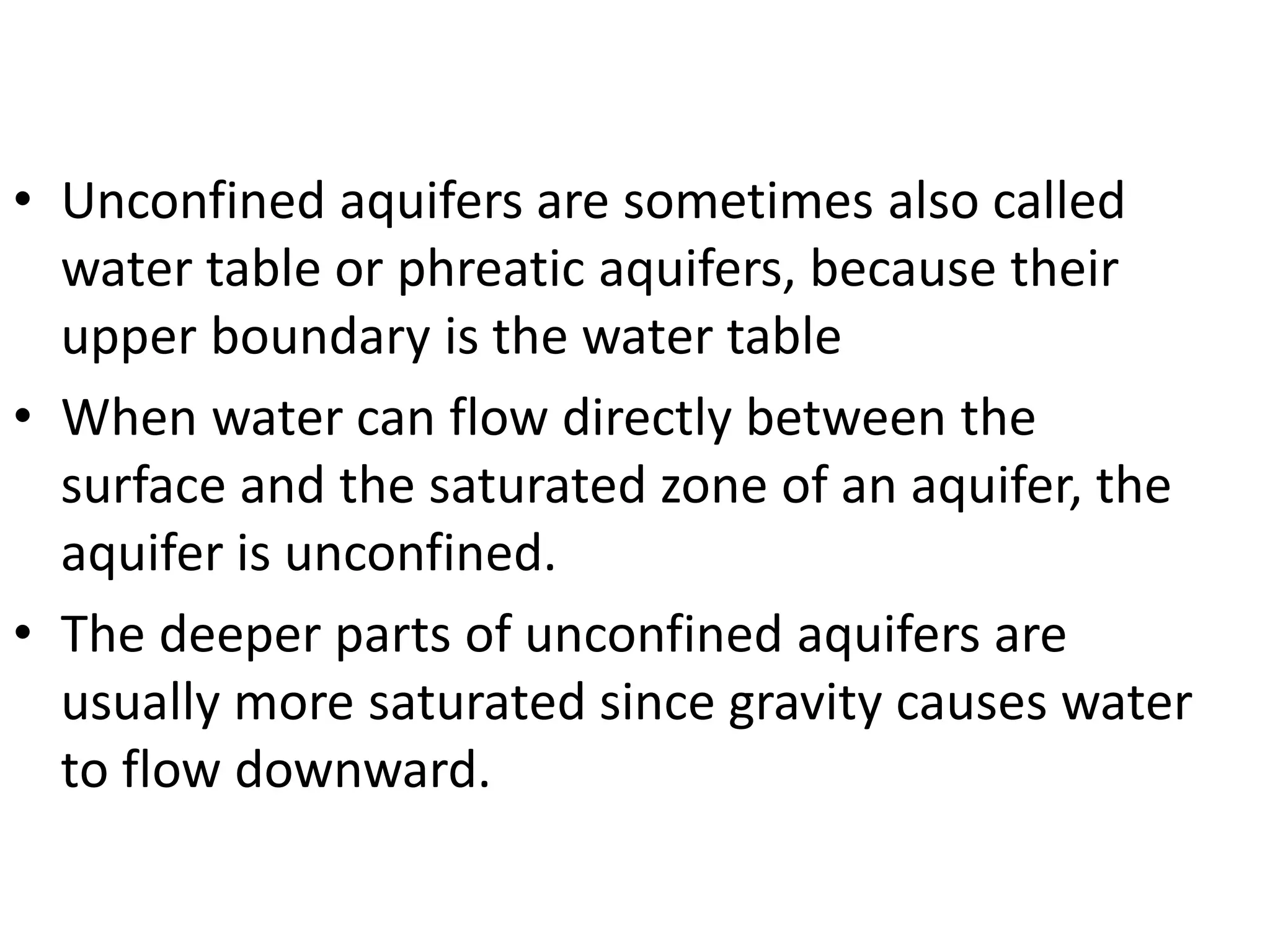 • Unconfined aquifers are sometimes also called
water table or phreatic aquifers, because their
upper boundary is the water table
• When water can flow directly between the
surface and the saturated zone of an aquifer, the
aquifer is unconfined.
• The deeper parts of unconfined aquifers are
usually more saturated since gravity causes water
to flow downward.
 