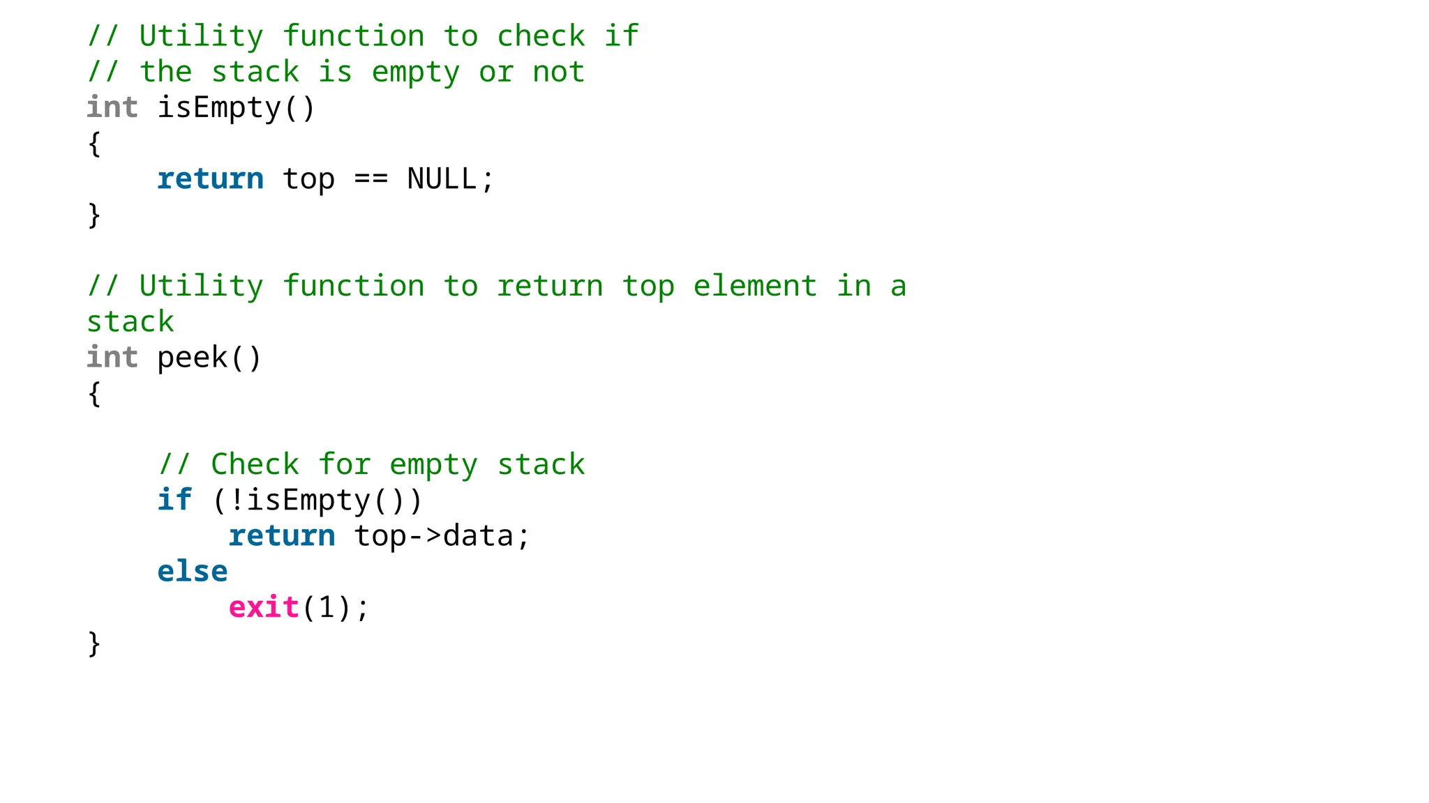// Utility function to check if
// the stack is empty or not
int isEmpty()
{
return top == NULL;
}
// Utility function to return top element in a
stack
int peek()
{
// Check for empty stack
if (!isEmpty())
return top->data;
else
exit(1);
}
 