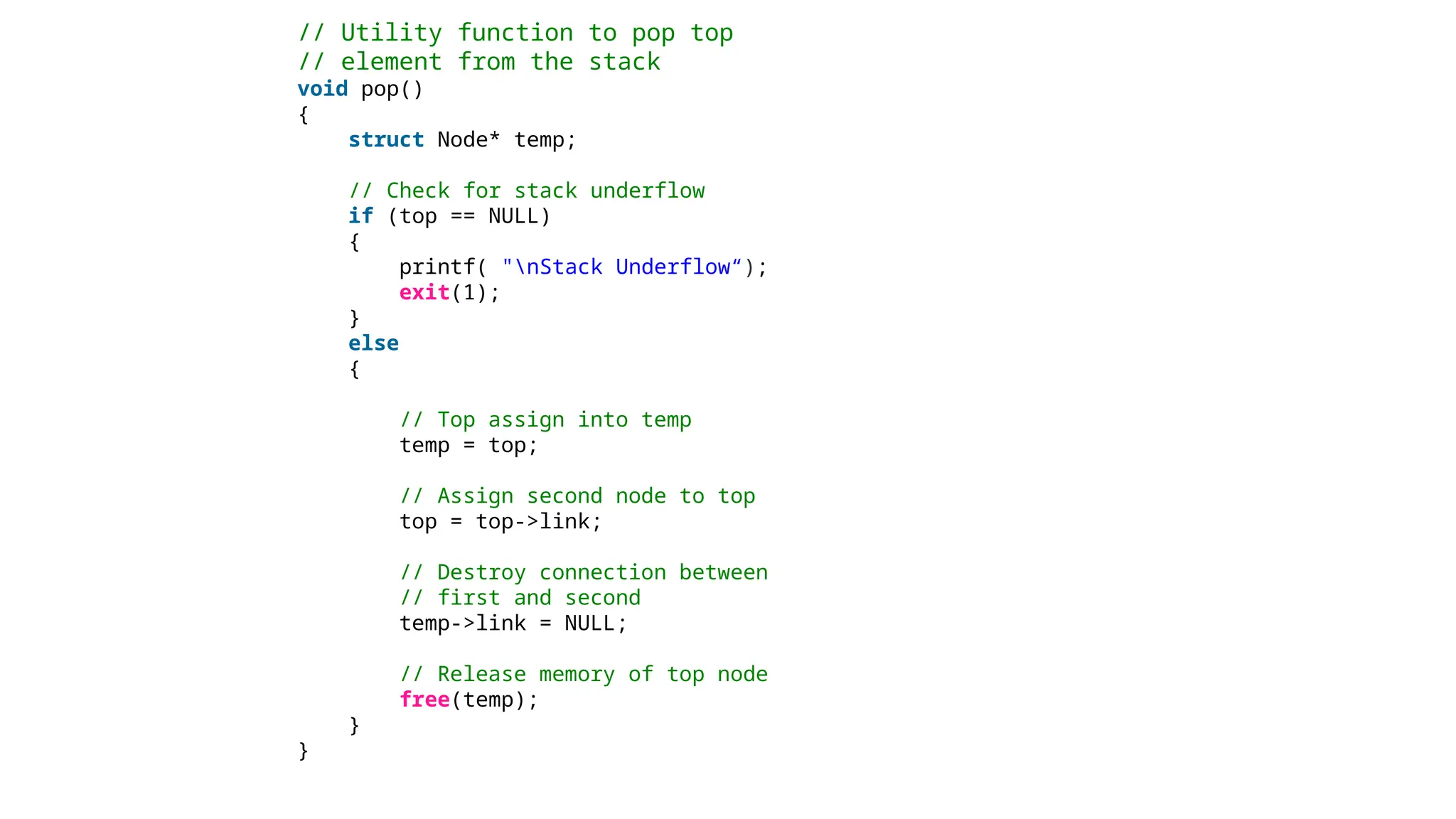 // Utility function to pop top
// element from the stack
void pop()
{
struct Node* temp;
// Check for stack underflow
if (top == NULL)
{
printf( "nStack Underflow“);
exit(1);
}
else
{
// Top assign into temp
temp = top;
// Assign second node to top
top = top->link;
// Destroy connection between
// first and second
temp->link = NULL;
// Release memory of top node
free(temp);
}
}
 