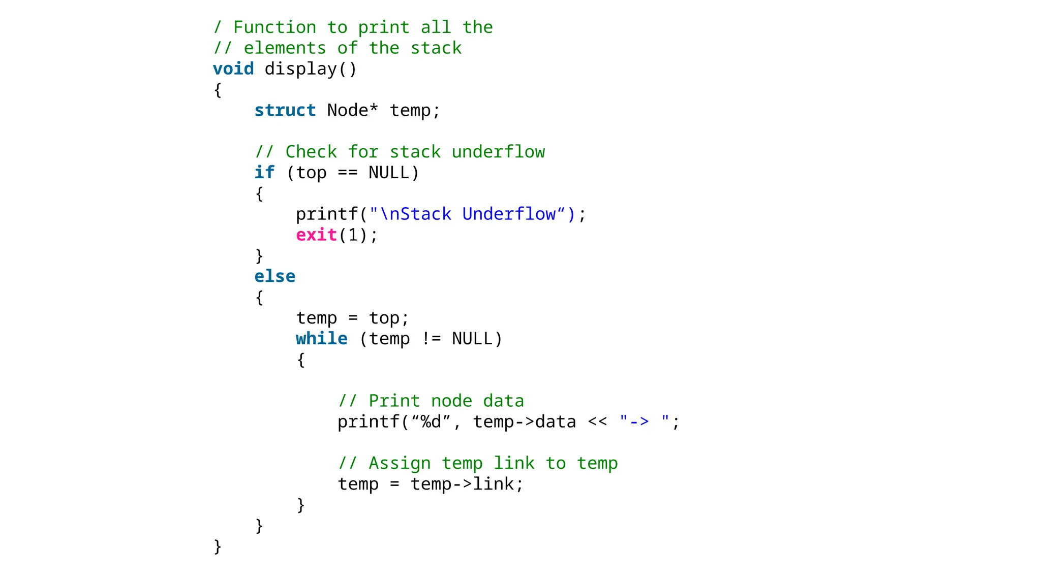 / Function to print all the
// elements of the stack
void display()
{
struct Node* temp;
// Check for stack underflow
if (top == NULL)
{
printf("nStack Underflow“);
exit(1);
}
else
{
temp = top;
while (temp != NULL)
{
// Print node data
printf(“%d”, temp->data << "-> ";
// Assign temp link to temp
temp = temp->link;
}
}
}
 