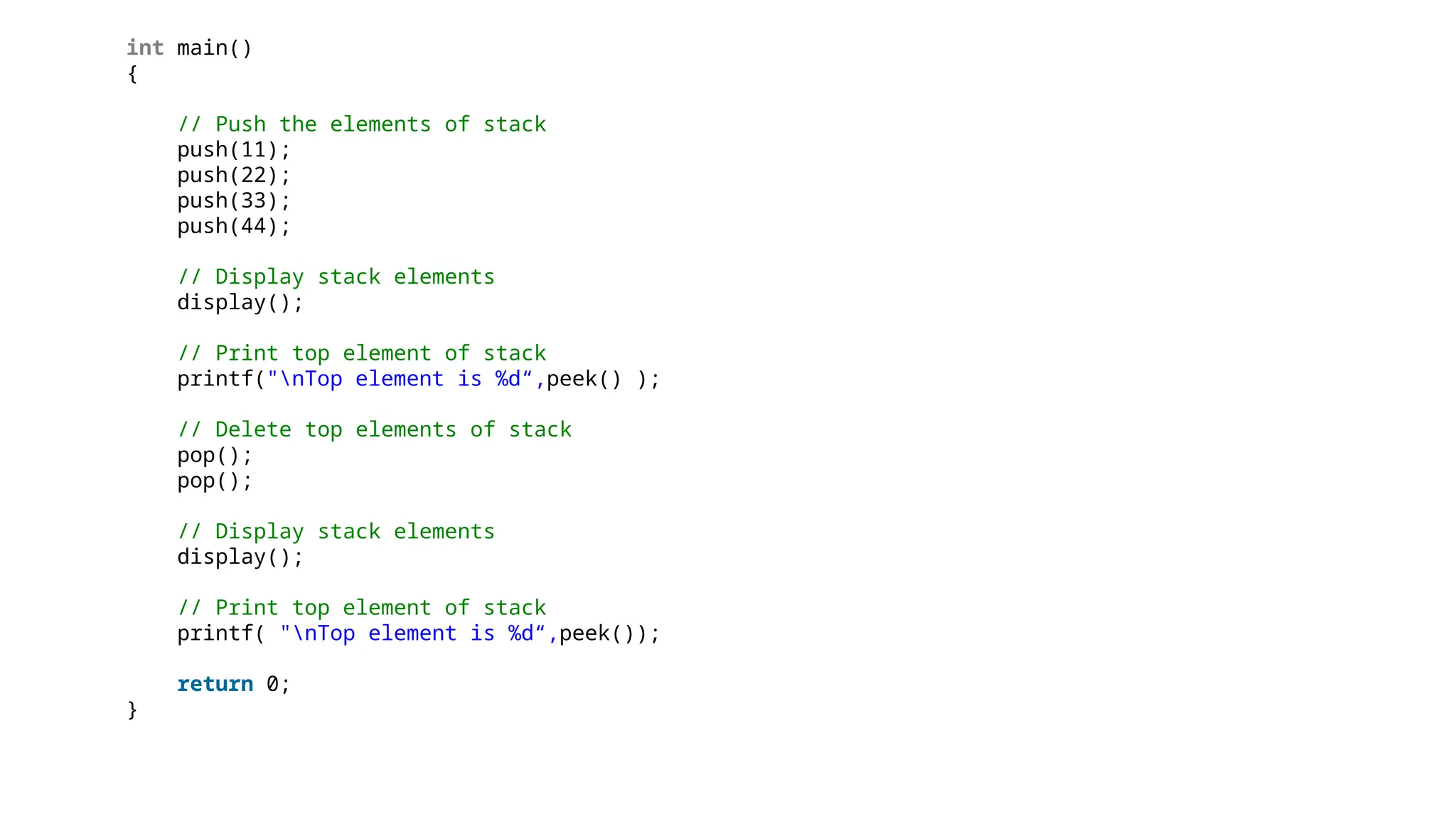 int main()
{
// Push the elements of stack
push(11);
push(22);
push(33);
push(44);
// Display stack elements
display();
// Print top element of stack
printf("nTop element is %d“,peek() );
// Delete top elements of stack
pop();
pop();
// Display stack elements
display();
// Print top element of stack
printf( "nTop element is %d“,peek());
return 0;
}
 