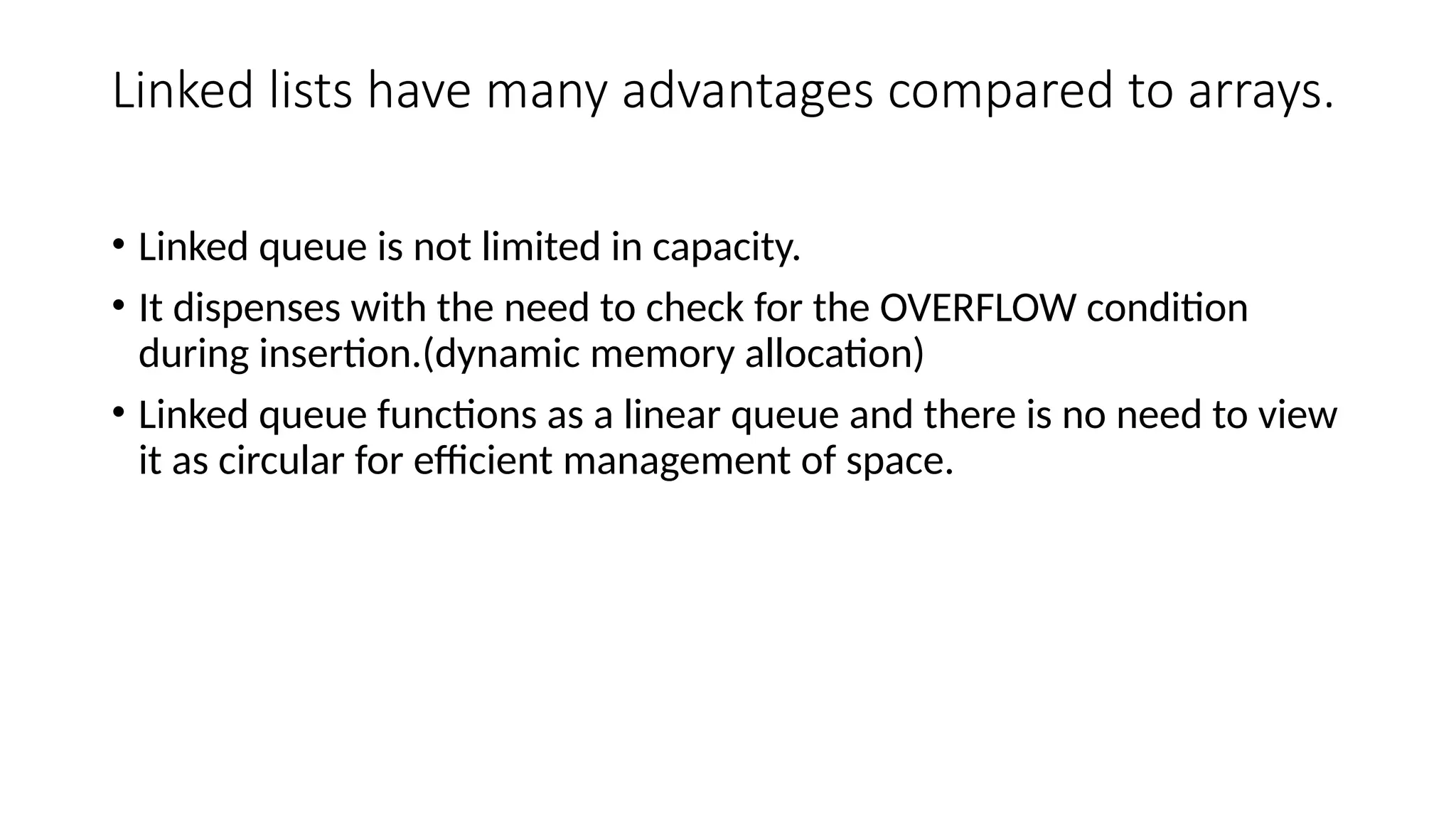 Linked lists have many advantages compared to arrays.
• Linked queue is not limited in capacity.
• It dispenses with the need to check for the OVERFLOW condition
during insertion.(dynamic memory allocation)
• Linked queue functions as a linear queue and there is no need to view
it as circular for efficient management of space.
 