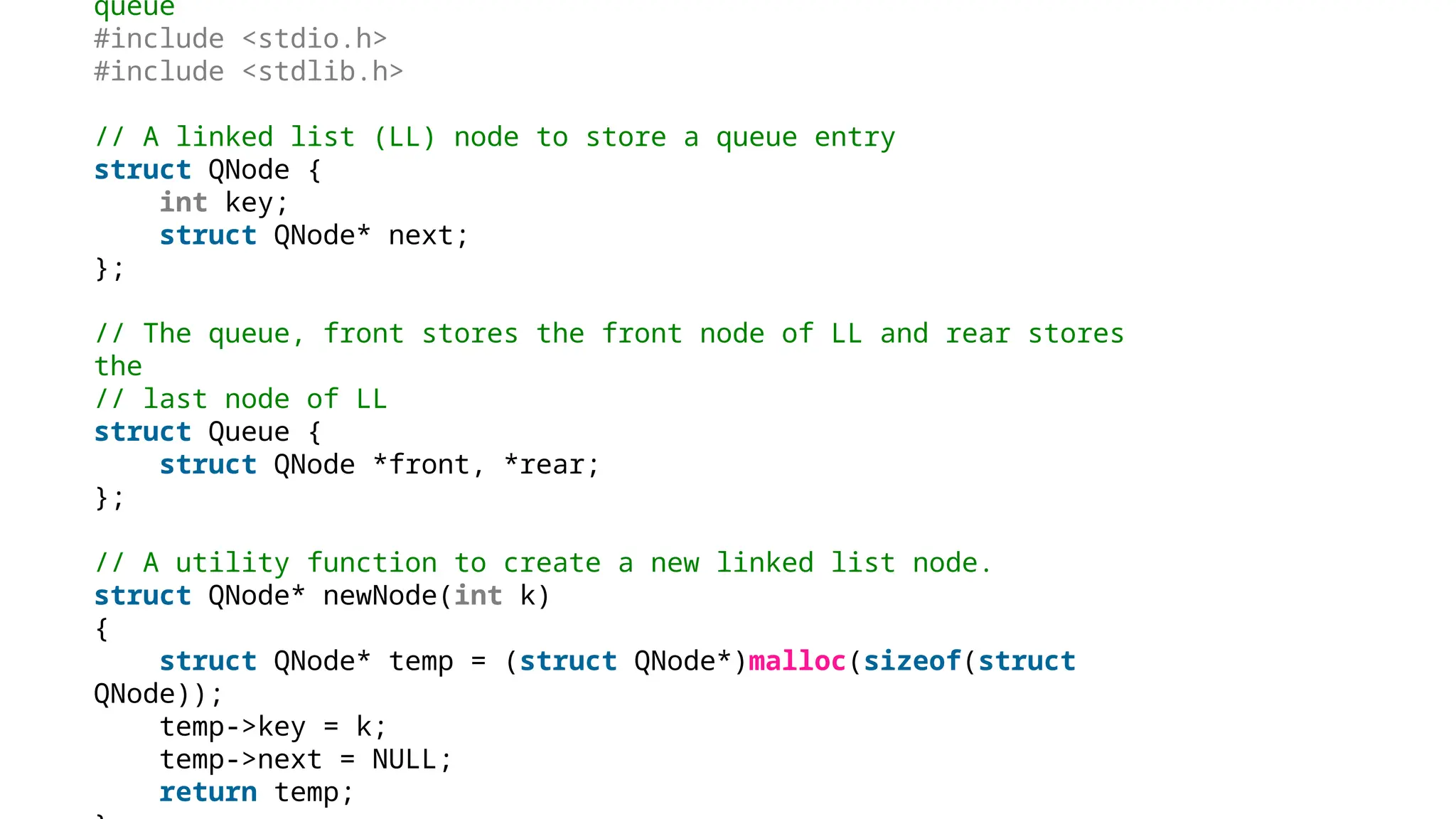 queue
#include <stdio.h>
#include <stdlib.h>
// A linked list (LL) node to store a queue entry
struct QNode {
int key;
struct QNode* next;
};
// The queue, front stores the front node of LL and rear stores
the
// last node of LL
struct Queue {
struct QNode *front, *rear;
};
// A utility function to create a new linked list node.
struct QNode* newNode(int k)
{
struct QNode* temp = (struct QNode*)malloc(sizeof(struct
QNode));
temp->key = k;
temp->next = NULL;
return temp;
 