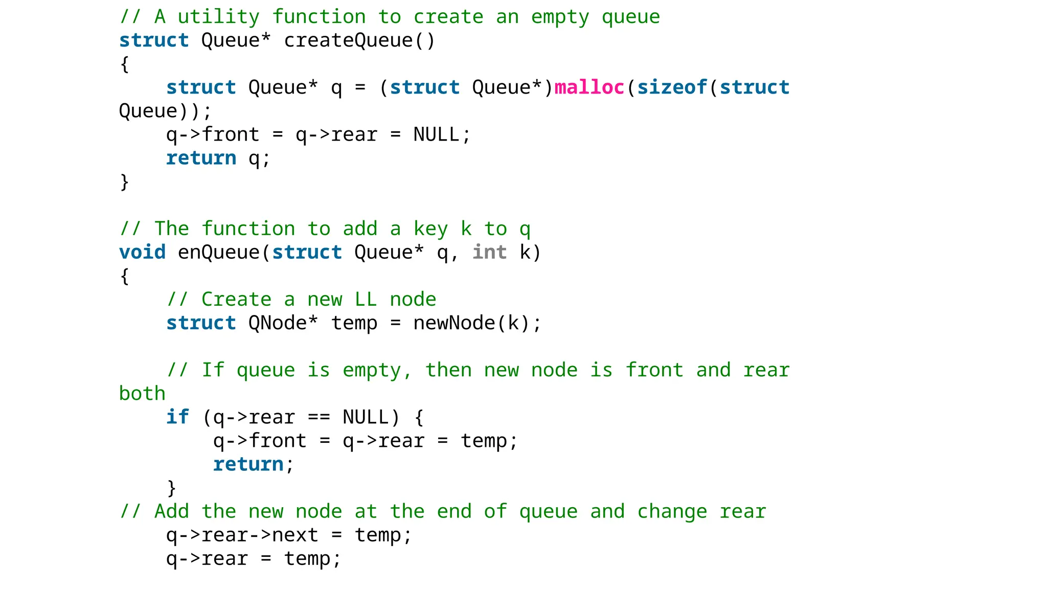 // A utility function to create an empty queue
struct Queue* createQueue()
{
struct Queue* q = (struct Queue*)malloc(sizeof(struct
Queue));
q->front = q->rear = NULL;
return q;
}
// The function to add a key k to q
void enQueue(struct Queue* q, int k)
{
// Create a new LL node
struct QNode* temp = newNode(k);
// If queue is empty, then new node is front and rear
both
if (q->rear == NULL) {
q->front = q->rear = temp;
return;
}
// Add the new node at the end of queue and change rear
q->rear->next = temp;
q->rear = temp;
 