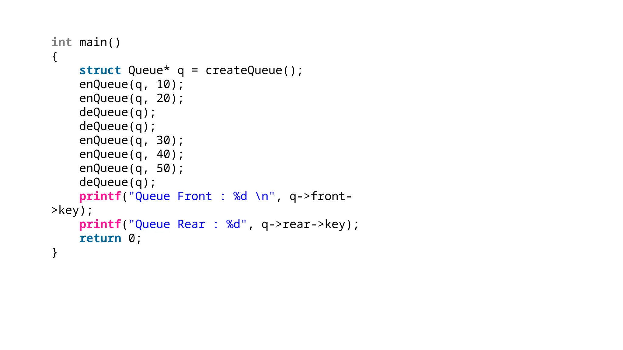 int main()
{
struct Queue* q = createQueue();
enQueue(q, 10);
enQueue(q, 20);
deQueue(q);
deQueue(q);
enQueue(q, 30);
enQueue(q, 40);
enQueue(q, 50);
deQueue(q);
printf("Queue Front : %d n", q->front-
>key);
printf("Queue Rear : %d", q->rear->key);
return 0;
}
 