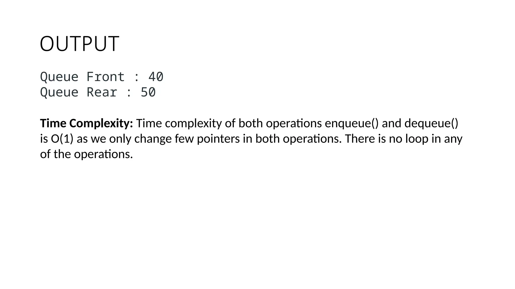 OUTPUT
Queue Front : 40
Queue Rear : 50
Time Complexity: Time complexity of both operations enqueue() and dequeue()
is O(1) as we only change few pointers in both operations. There is no loop in any
of the operations.
 