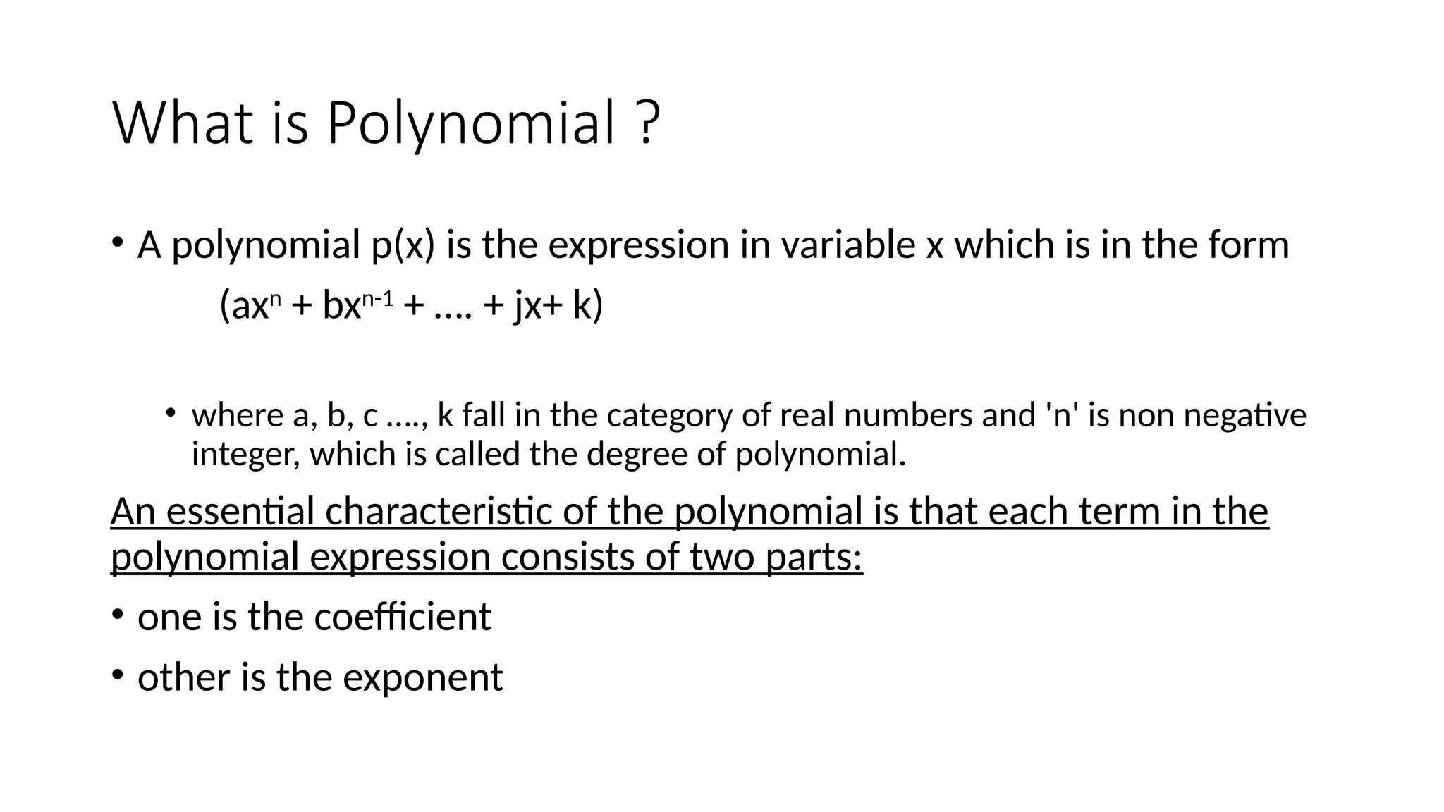 What is Polynomial ?
• A polynomial p(x) is the expression in variable x which is in the form
(axn
+ bxn-1
+ …. + jx+ k)
• where a, b, c …., k fall in the category of real numbers and 'n' is non negative
integer, which is called the degree of polynomial.
An essential characteristic of the polynomial is that each term in the
polynomial expression consists of two parts:
• one is the coefficient
• other is the exponent
 