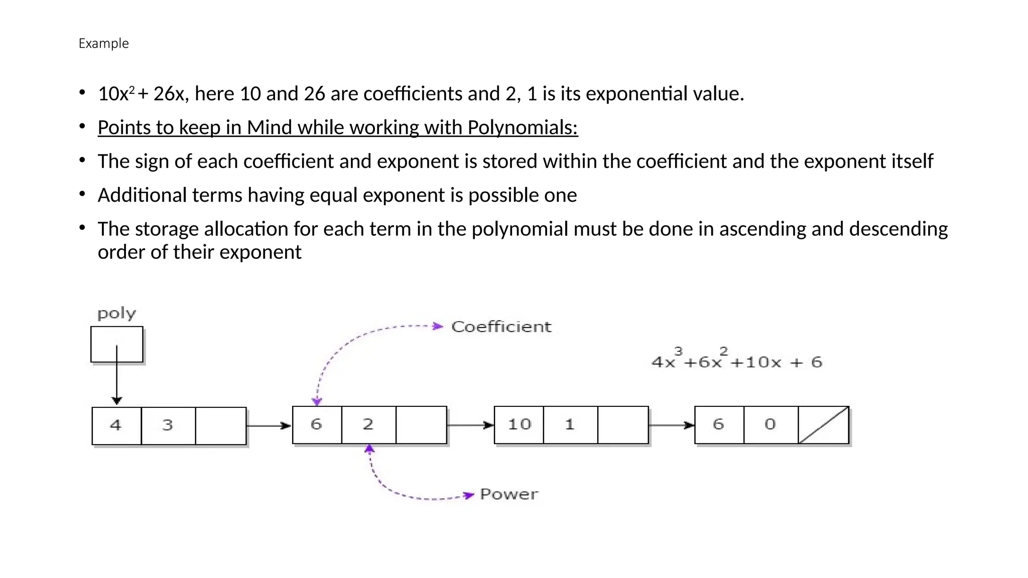 Example
• 10x2
+ 26x, here 10 and 26 are coefficients and 2, 1 is its exponential value.
• Points to keep in Mind while working with Polynomials:
• The sign of each coefficient and exponent is stored within the coefficient and the exponent itself
• Additional terms having equal exponent is possible one
• The storage allocation for each term in the polynomial must be done in ascending and descending
order of their exponent
 