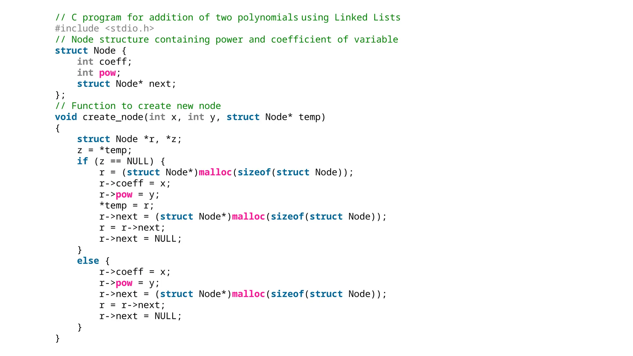 // C program for addition of two polynomials using Linked Lists
#include <stdio.h>
// Node structure containing power and coefficient of variable
struct Node {
int coeff;
int pow;
struct Node* next;
};
// Function to create new node
void create_node(int x, int y, struct Node* temp)
{
struct Node *r, *z;
z = *temp;
if (z == NULL) {
r = (struct Node*)malloc(sizeof(struct Node));
r->coeff = x;
r->pow = y;
*temp = r;
r->next = (struct Node*)malloc(sizeof(struct Node));
r = r->next;
r->next = NULL;
}
else {
r->coeff = x;
r->pow = y;
r->next = (struct Node*)malloc(sizeof(struct Node));
r = r->next;
r->next = NULL;
}
}
 
