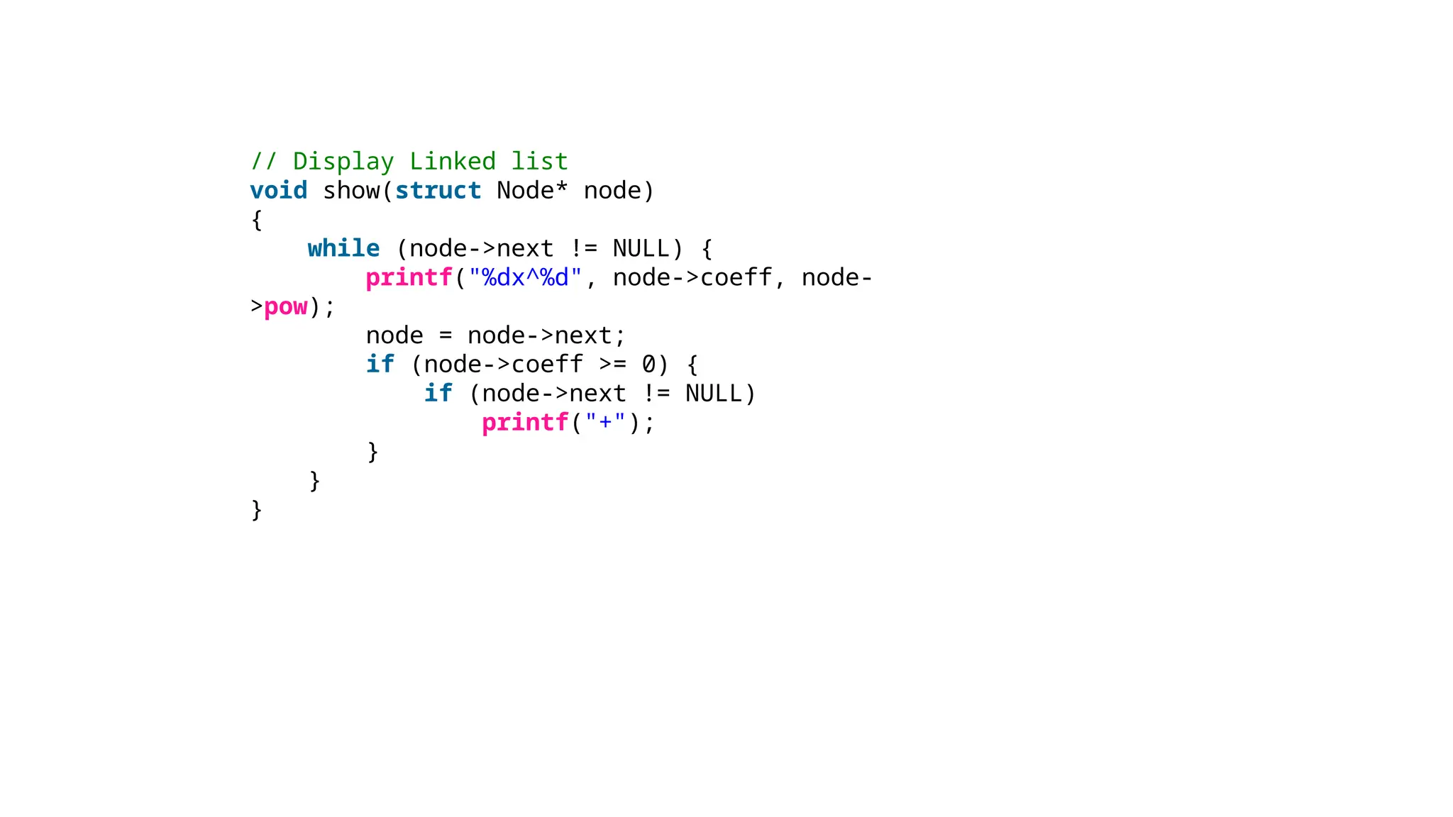 // Display Linked list
void show(struct Node* node)
{
while (node->next != NULL) {
printf("%dx^%d", node->coeff, node-
>pow);
node = node->next;
if (node->coeff >= 0) {
if (node->next != NULL)
printf("+");
}
}
}
 