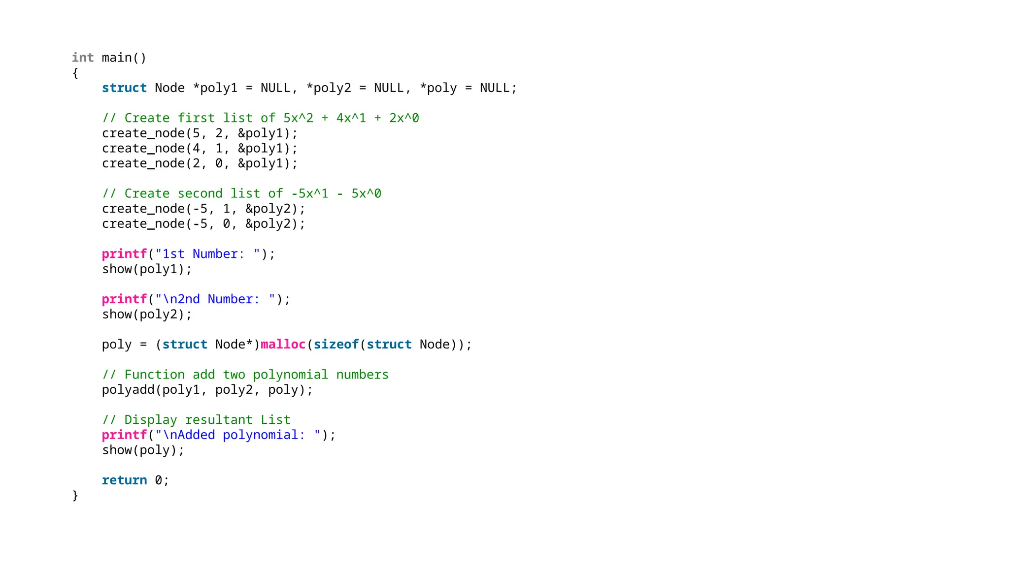 int main()
{
struct Node *poly1 = NULL, *poly2 = NULL, *poly = NULL;
// Create first list of 5x^2 + 4x^1 + 2x^0
create_node(5, 2, &poly1);
create_node(4, 1, &poly1);
create_node(2, 0, &poly1);
// Create second list of -5x^1 - 5x^0
create_node(-5, 1, &poly2);
create_node(-5, 0, &poly2);
printf("1st Number: ");
show(poly1);
printf("n2nd Number: ");
show(poly2);
poly = (struct Node*)malloc(sizeof(struct Node));
// Function add two polynomial numbers
polyadd(poly1, poly2, poly);
// Display resultant List
printf("nAdded polynomial: ");
show(poly);
return 0;
}
 