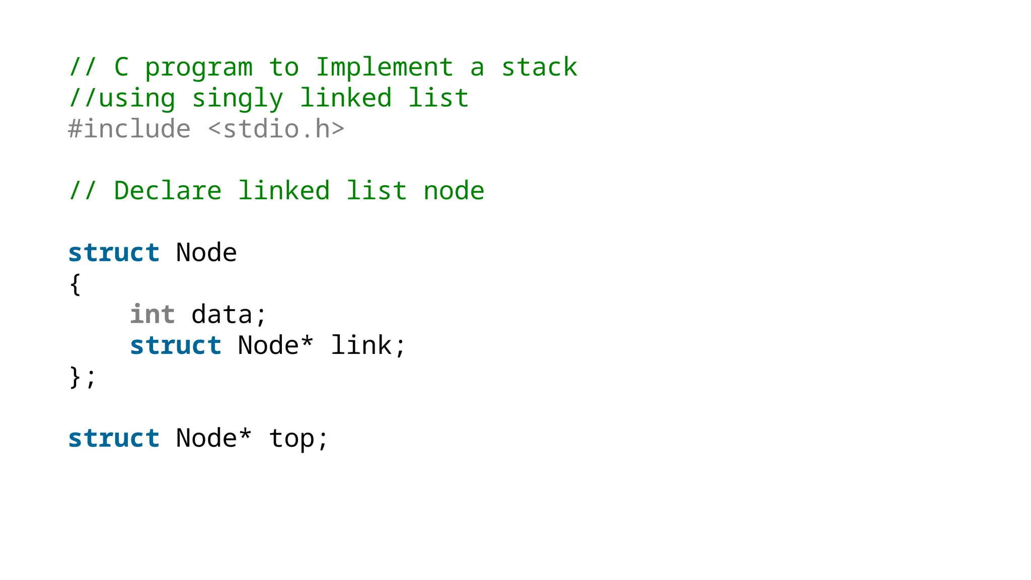 // C program to Implement a stack
//using singly linked list
#include <stdio.h>
// Declare linked list node
struct Node
{
int data;
struct Node* link;
};
struct Node* top;
 