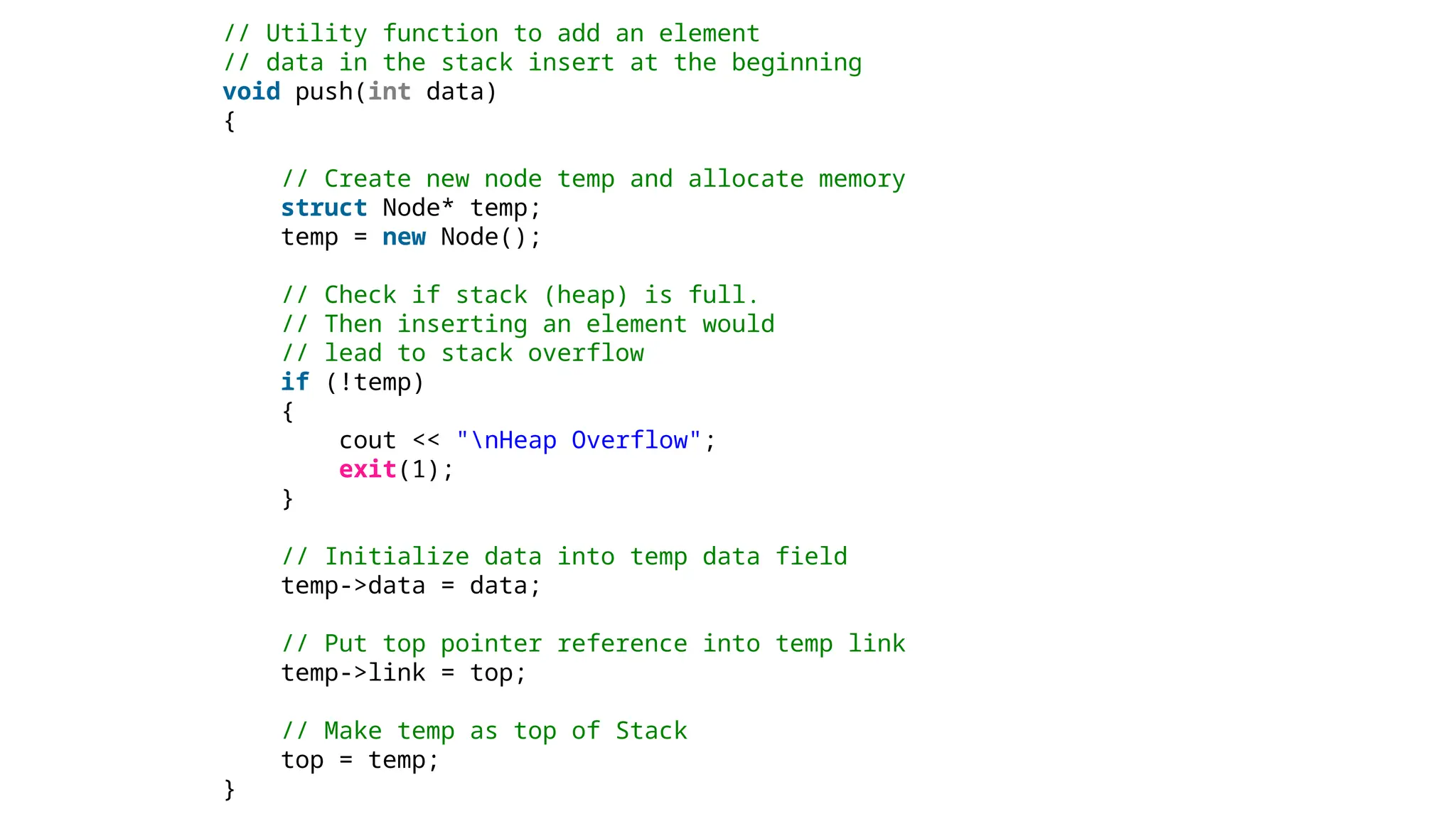 // Utility function to add an element
// data in the stack insert at the beginning
void push(int data)
{
// Create new node temp and allocate memory
struct Node* temp;
temp = new Node();
// Check if stack (heap) is full.
// Then inserting an element would
// lead to stack overflow
if (!temp)
{
cout << "nHeap Overflow";
exit(1);
}
// Initialize data into temp data field
temp->data = data;
// Put top pointer reference into temp link
temp->link = top;
// Make temp as top of Stack
top = temp;
}
 