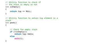 // Utility function to check if
// the stack is empty or not
int isEmpty()
{
return top == NULL;
}
// Utility function to return top element in a
stack
int peek()
{
// Check for empty stack
if (!isEmpty())
return top->data;
else
exit(1);
}
 