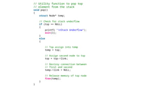 // Utility function to pop top
// element from the stack
void pop()
{
struct Node* temp;
// Check for stack underflow
if (top == NULL)
{
printf( "nStack Underflow“);
exit(1);
}
else
{
// Top assign into temp
temp = top;
// Assign second node to top
top = top->link;
// Destroy connection between
// first and second
temp->link = NULL;
// Release memory of top node
free(temp);
}
}
 
