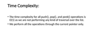 Time Complexity:
• The time complexity for all push(), pop(), and peek() operations is
O(1) as we are not performing any kind of traversal over the list.
• We perform all the operations through the current pointer only.
 