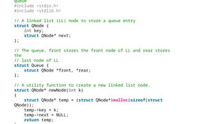 queue
#include <stdio.h>
#include <stdlib.h>
// A linked list (LL) node to store a queue entry
struct QNode {
int key;
struct QNode* next;
};
// The queue, front stores the front node of LL and rear stores
the
// last node of LL
struct Queue {
struct QNode *front, *rear;
};
// A utility function to create a new linked list node.
struct QNode* newNode(int k)
{
struct QNode* temp = (struct QNode*)malloc(sizeof(struct
QNode));
temp->key = k;
temp->next = NULL;
return temp;
 