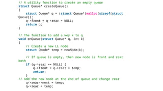 // A utility function to create an empty queue
struct Queue* createQueue()
{
struct Queue* q = (struct Queue*)malloc(sizeof(struct
Queue));
q->front = q->rear = NULL;
return q;
}
// The function to add a key k to q
void enQueue(struct Queue* q, int k)
{
// Create a new LL node
struct QNode* temp = newNode(k);
// If queue is empty, then new node is front and rear
both
if (q->rear == NULL) {
q->front = q->rear = temp;
return;
}
// Add the new node at the end of queue and change rear
q->rear->next = temp;
q->rear = temp;
 