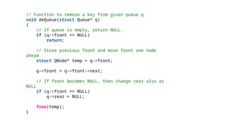 // Function to remove a key from given queue q
void deQueue(struct Queue* q)
{
// If queue is empty, return NULL.
if (q->front == NULL)
return;
// Store previous front and move front one node
ahead
struct QNode* temp = q->front;
q->front = q->front->next;
// If front becomes NULL, then change rear also as
NULL
if (q->front == NULL)
q->rear = NULL;
free(temp);
}
 