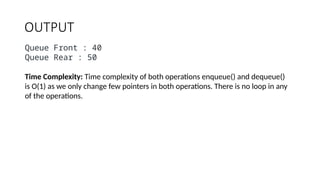 OUTPUT
Queue Front : 40
Queue Rear : 50
Time Complexity: Time complexity of both operations enqueue() and dequeue()
is O(1) as we only change few pointers in both operations. There is no loop in any
of the operations.
 