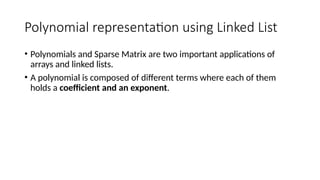 Polynomial representation using Linked List
• Polynomials and Sparse Matrix are two important applications of
arrays and linked lists.
• A polynomial is composed of different terms where each of them
holds a coefficient and an exponent.
 
