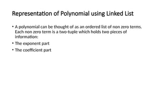 Representation of Polynomial using Linked List
• A polynomial can be thought of as an ordered list of non zero terms.
Each non zero term is a two-tuple which holds two pieces of
information:
• The exponent part
• The coefficient part
 