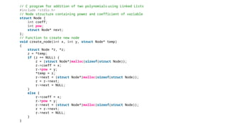 // C program for addition of two polynomials using Linked Lists
#include <stdio.h>
// Node structure containing power and coefficient of variable
struct Node {
int coeff;
int pow;
struct Node* next;
};
// Function to create new node
void create_node(int x, int y, struct Node* temp)
{
struct Node *r, *z;
z = *temp;
if (z == NULL) {
r = (struct Node*)malloc(sizeof(struct Node));
r->coeff = x;
r->pow = y;
*temp = r;
r->next = (struct Node*)malloc(sizeof(struct Node));
r = r->next;
r->next = NULL;
}
else {
r->coeff = x;
r->pow = y;
r->next = (struct Node*)malloc(sizeof(struct Node));
r = r->next;
r->next = NULL;
}
}
 