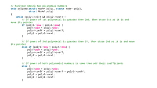 // Function Adding two polynomial numbers
void polyadd(struct Node* poly1, struct Node* poly2,
struct Node* poly)
{
while (poly1->next && poly2->next) {
// If power of 1st polynomial is greater then 2nd, then store 1st as it is and
move its pointer
if (poly1->pow > poly2->pow) {
poly->pow = poly1->pow;
poly->coeff = poly1->coeff;
poly1 = poly1->next;
}
// If power of 2nd polynomial is greater then 1st
, then store 2nd as it is and move
its pointer
else if (poly1->pow < poly2->pow) {
poly->pow = poly2->pow;
poly->coeff = poly2->coeff;
poly2 = poly2->next;
}
// If power of both polynomial numbers is same then add their coefficients
else {
poly->pow = poly1->pow;
poly->coeff = poly1->coeff + poly2->coeff;
poly1 = poly1->next;
poly2 = poly2->next;
}
 