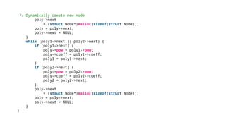 // Dynamically create new node
poly->next
= (struct Node*)malloc(sizeof(struct Node));
poly = poly->next;
poly->next = NULL;
}
while (poly1->next || poly2->next) {
if (poly1->next) {
poly->pow = poly1->pow;
poly->coeff = poly1->coeff;
poly1 = poly1->next;
}
if (poly2->next) {
poly->pow = poly2->pow;
poly->coeff = poly2->coeff;
poly2 = poly2->next;
}
poly->next
= (struct Node*)malloc(sizeof(struct Node));
poly = poly->next;
poly->next = NULL;
}
}
 