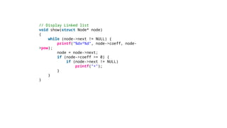 // Display Linked list
void show(struct Node* node)
{
while (node->next != NULL) {
printf("%dx^%d", node->coeff, node-
>pow);
node = node->next;
if (node->coeff >= 0) {
if (node->next != NULL)
printf("+");
}
}
}
 