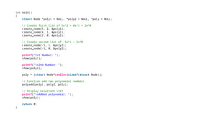 int main()
{
struct Node *poly1 = NULL, *poly2 = NULL, *poly = NULL;
// Create first list of 5x^2 + 4x^1 + 2x^0
create_node(5, 2, &poly1);
create_node(4, 1, &poly1);
create_node(2, 0, &poly1);
// Create second list of -5x^1 - 5x^0
create_node(-5, 1, &poly2);
create_node(-5, 0, &poly2);
printf("1st Number: ");
show(poly1);
printf("n2nd Number: ");
show(poly2);
poly = (struct Node*)malloc(sizeof(struct Node));
// Function add two polynomial numbers
polyadd(poly1, poly2, poly);
// Display resultant List
printf("nAdded polynomial: ");
show(poly);
return 0;
}
 