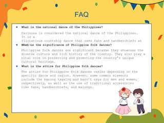 ● What is the national dance of the Philippines?
● What is the significance of Philippine folk dances?
● What is the attire for Philippine folk dances?
FAQ
Carinosa is considered the national dance of the Philippines.
It is a
flirtatious courtship dance that uses fans and handkerchiefs as
props.
Philippine folk dances are significant because they showcase the
diverse culture and rich history of the country. They also play a
vital role in preserving and promoting the country’s unique
cultural heritage.
The attire for Philippine folk dances varies depending on the
specific dance and region. However, some common elements
include the barong tagalog and baro’t saya for men and women,
respectively, as well as the use of traditional accessories
like fans, handkerchiefs, and malongs.
 