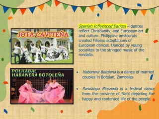 Spanish Influenced Dances – dances
reflect Christianity, and European art
and culture. Philippine aristocrats
created Filipino adaptations of
European dances. Danced by young
socialites to the stringed music of the
rondalla.
 Habanera Botolena is a dance of married
couples in Botolan, Zambales
 Pandango Rincoada is a festival dance
from the province of Bicol depicting the
happy and contented life of the people.
 