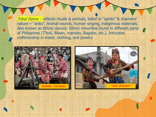 Tribal Dance – reflects rituals & animals, belief in “spirits” & shamans’
nature – “anito”. Animal sounds, human singing, indigenous materials.
Also known as Ethnic dances: Ethnic minorities found in different parts
of Philippines (T’boli, Bilaan, manobo, Bagobo, etc.). Intricates
craftmanship in metal, clothing, and jewelry
MANOBO – LOG DANCE T’BOLI -LEMLUNAY
 