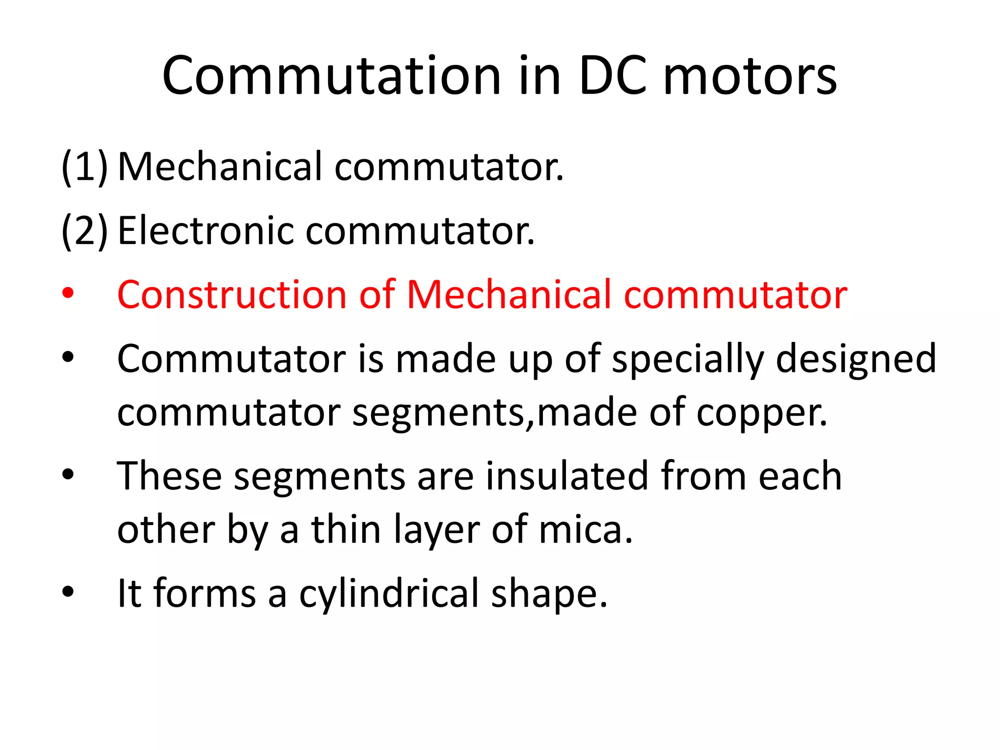 Commutation in DC motors
(1) Mechanical commutator.
(2) Electronic commutator.
• Construction of Mechanical commutator
• Commutator is made up of specially designed
commutator segments,made of copper.
• These segments are insulated from each
other by a thin layer of mica.
• It forms a cylindrical shape.
 
