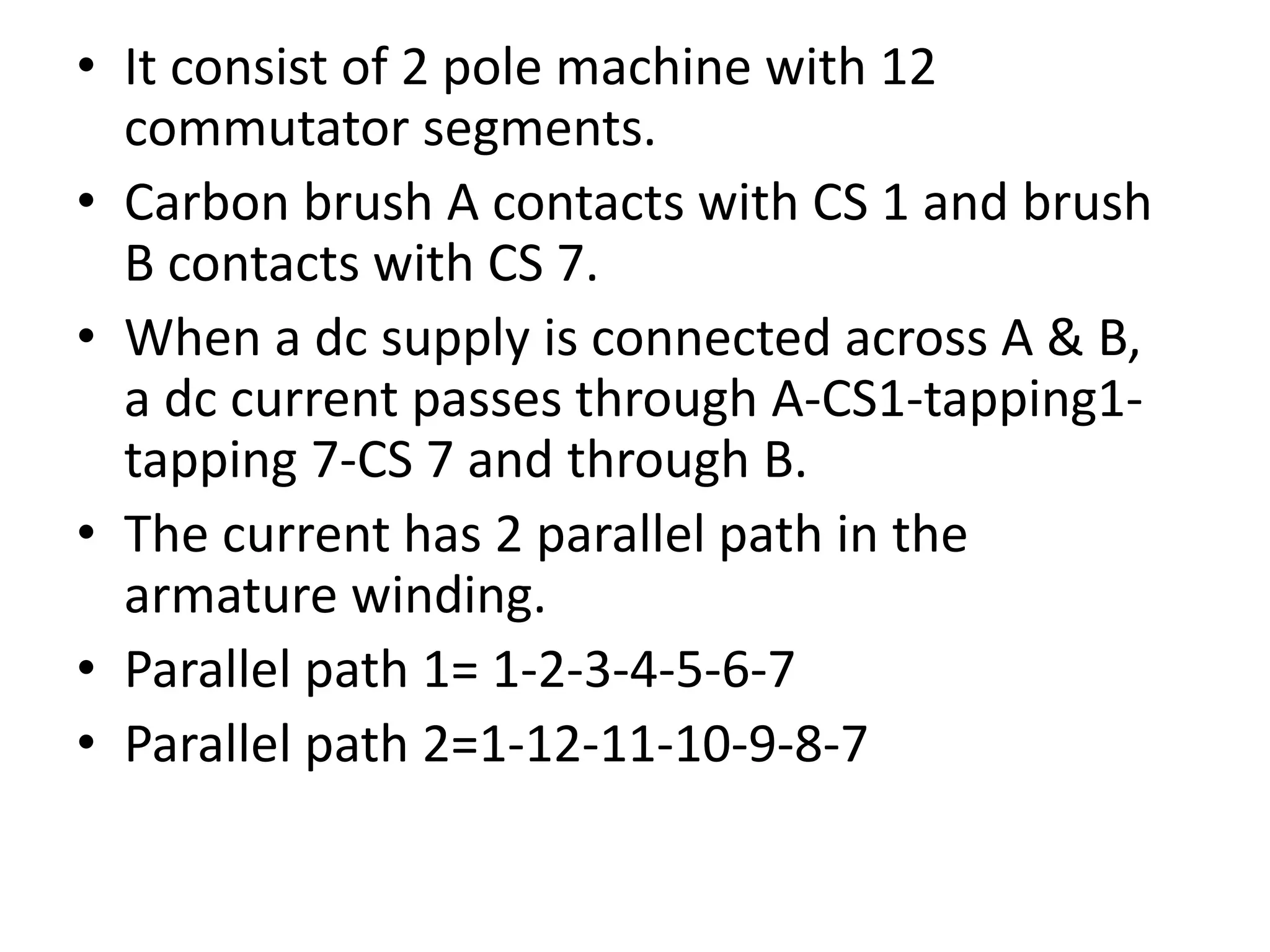 • It consist of 2 pole machine with 12
commutator segments.
• Carbon brush A contacts with CS 1 and brush
B contacts with CS 7.
• When a dc supply is connected across A & B,
a dc current passes through A-CS1-tapping1-
tapping 7-CS 7 and through B.
• The current has 2 parallel path in the
armature winding.
• Parallel path 1= 1-2-3-4-5-6-7
• Parallel path 2=1-12-11-10-9-8-7
 