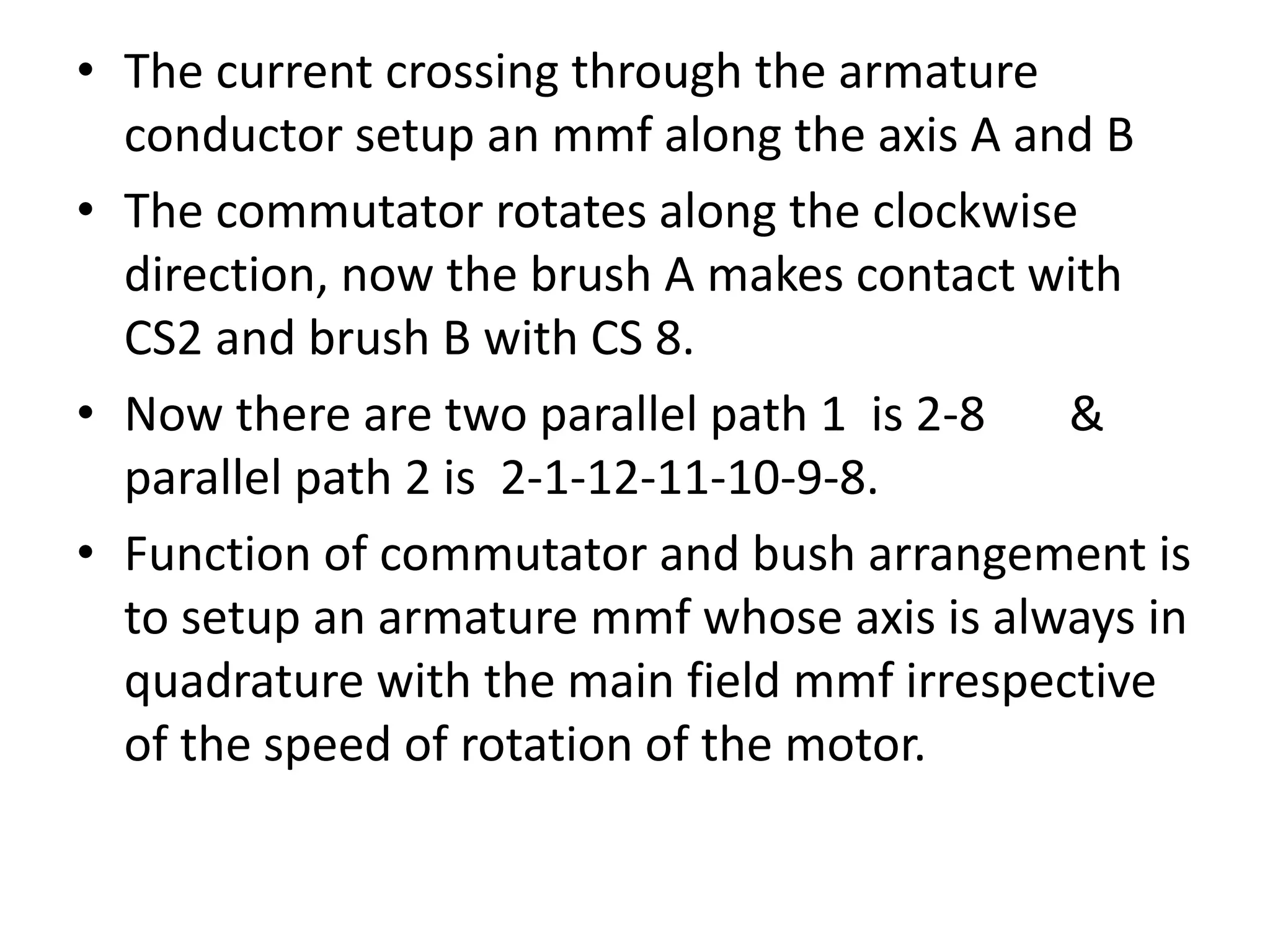 • The current crossing through the armature
conductor setup an mmf along the axis A and B
• The commutator rotates along the clockwise
direction, now the brush A makes contact with
CS2 and brush B with CS 8.
• Now there are two parallel path 1 is 2-8 &
parallel path 2 is 2-1-12-11-10-9-8.
• Function of commutator and bush arrangement is
to setup an armature mmf whose axis is always in
quadrature with the main field mmf irrespective
of the speed of rotation of the motor.
 