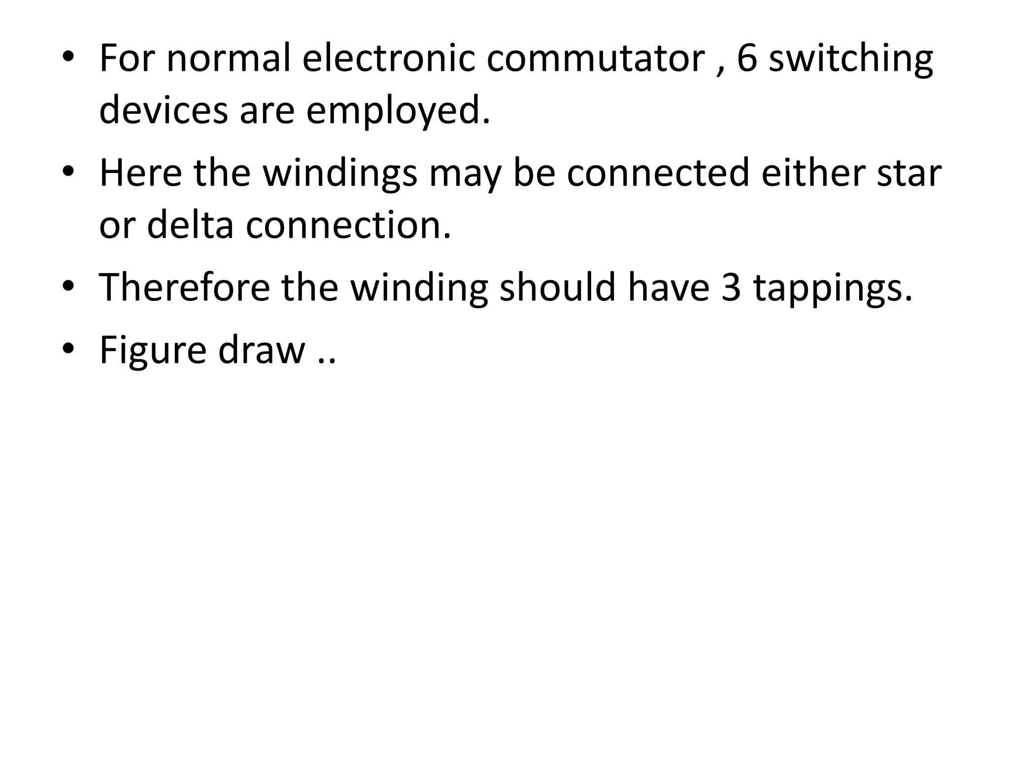 • For normal electronic commutator , 6 switching
devices are employed.
• Here the windings may be connected either star
or delta connection.
• Therefore the winding should have 3 tappings.
• Figure draw ..
 