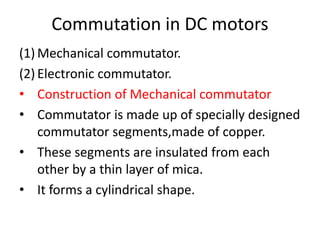 Commutation in DC motors
(1) Mechanical commutator.
(2) Electronic commutator.
• Construction of Mechanical commutator
• Commutator is made up of specially designed
commutator segments,made of copper.
• These segments are insulated from each
other by a thin layer of mica.
• It forms a cylindrical shape.
 