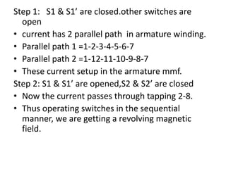 Step 1: S1 & S1’ are closed.other switches are
open
• current has 2 parallel path in armature winding.
• Parallel path 1 =1-2-3-4-5-6-7
• Parallel path 2 =1-12-11-10-9-8-7
• These current setup in the armature mmf.
Step 2: S1 & S1’ are opened,S2 & S2’ are closed
• Now the current passes through tapping 2-8.
• Thus operating switches in the sequential
manner, we are getting a revolving magnetic
field.
 