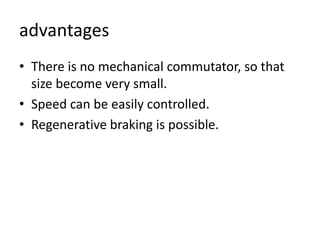 advantages
• There is no mechanical commutator, so that
size become very small.
• Speed can be easily controlled.
• Regenerative braking is possible.
 