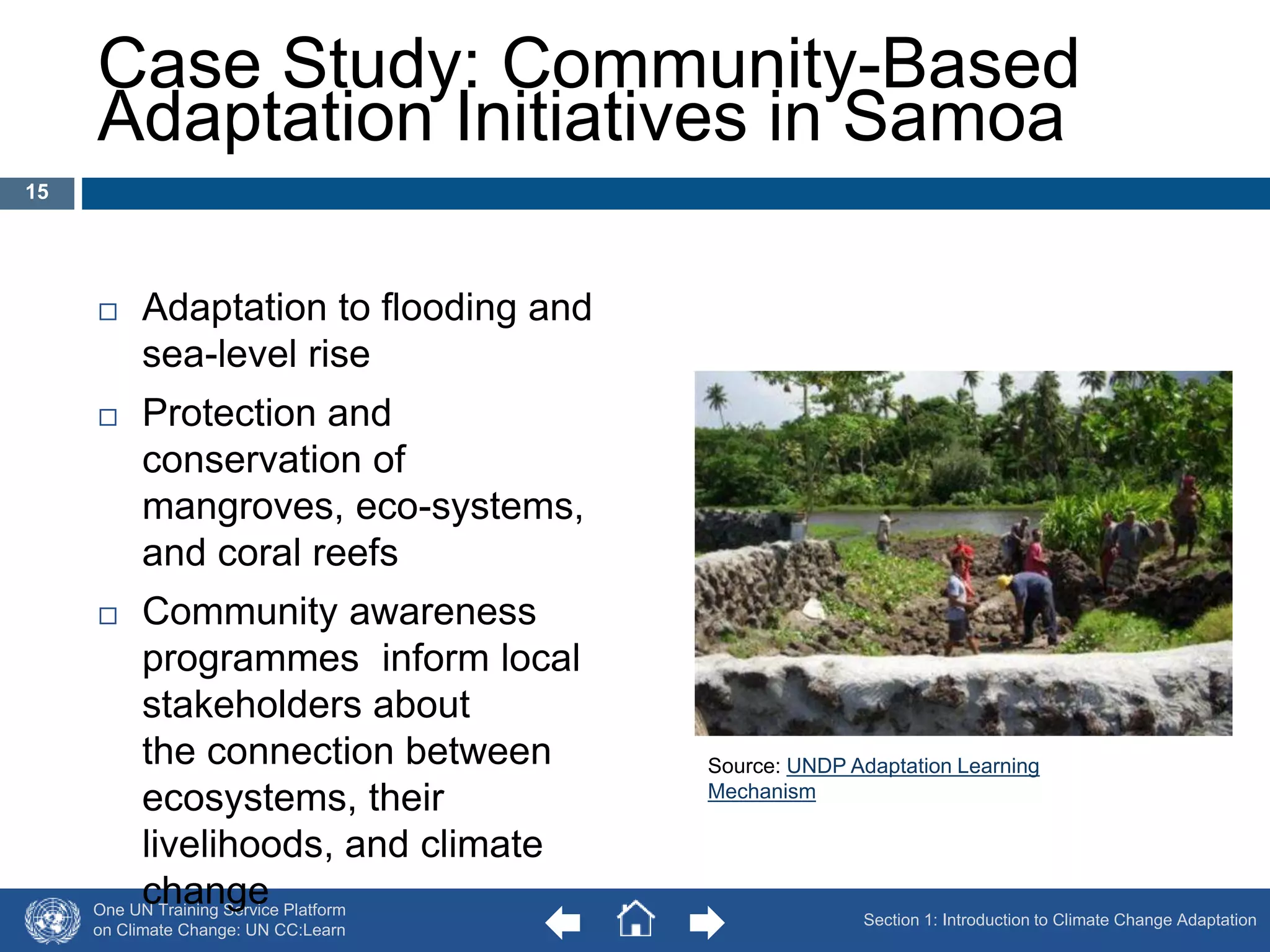 Case Study: Community-Based 
Adaptation Initiatives in Samoa 
 Adaptation to flooding and 
sea-level rise 
 Protection and 
conservation of 
mangroves, eco-systems, 
and coral reefs 
 Community awareness 
programmes inform local 
stakeholders about 
the connection between 
ecosystems, their 
livelihoods, and climate 
change 
One UN Training Service Platform 
on Climate Change: UN CC:Learn 
Source: UNDP Adaptation Learning 
Mechanism 
15 
Section 1: Introduction to Climate Change Adaptation 
 