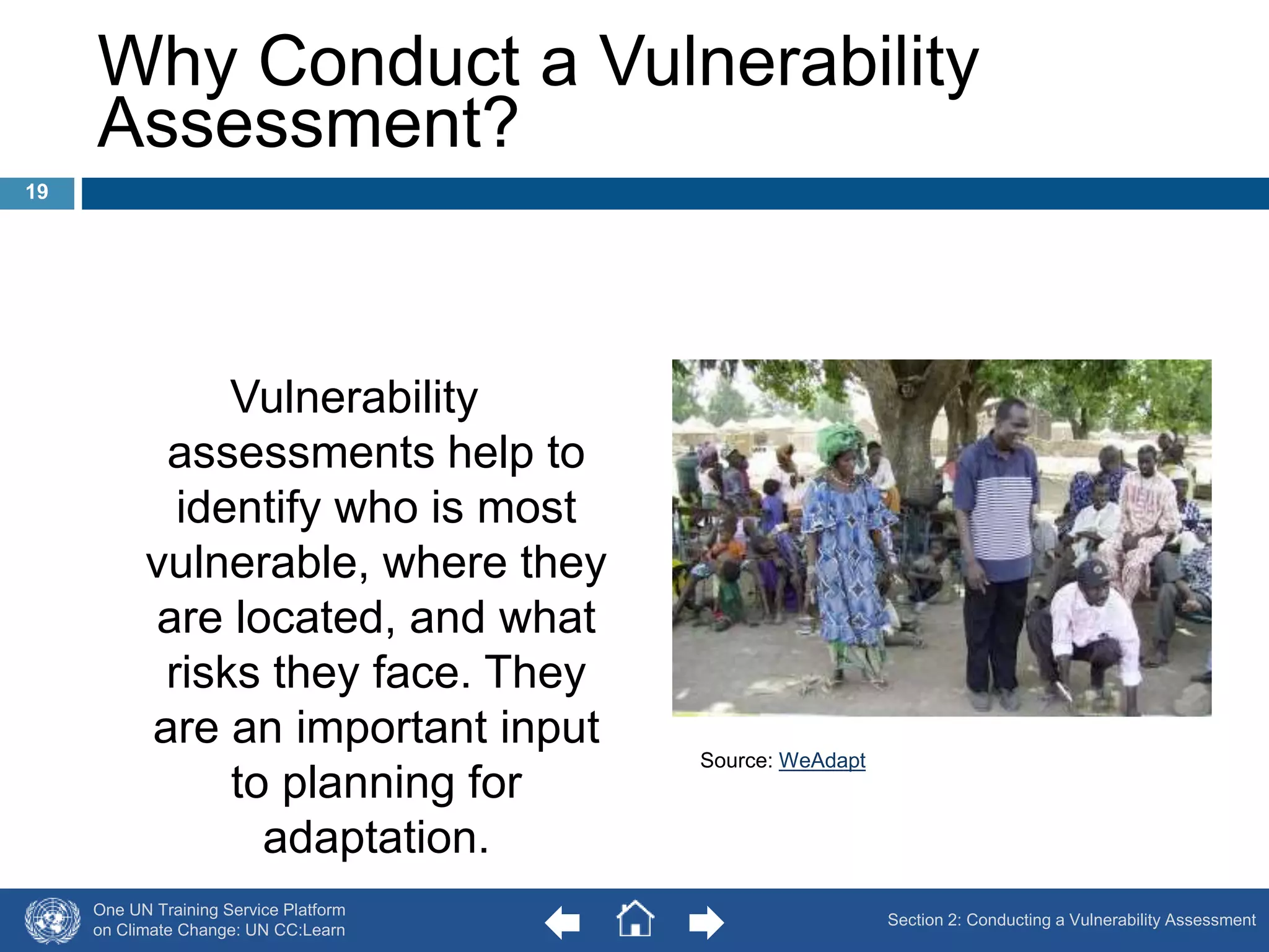 Why Conduct a Vulnerability 
Assessment? 
Vulnerability 
assessments help to 
identify who is most 
vulnerable, where they 
are located, and what 
risks they face. They 
are an important input 
to planning for 
adaptation. 
One UN Training Service Platform 
on Climate Change: UN CC:Learn 
Source: WeAdapt 
19 
Section 2: Conducting a Vulnerability Assessment 
 
