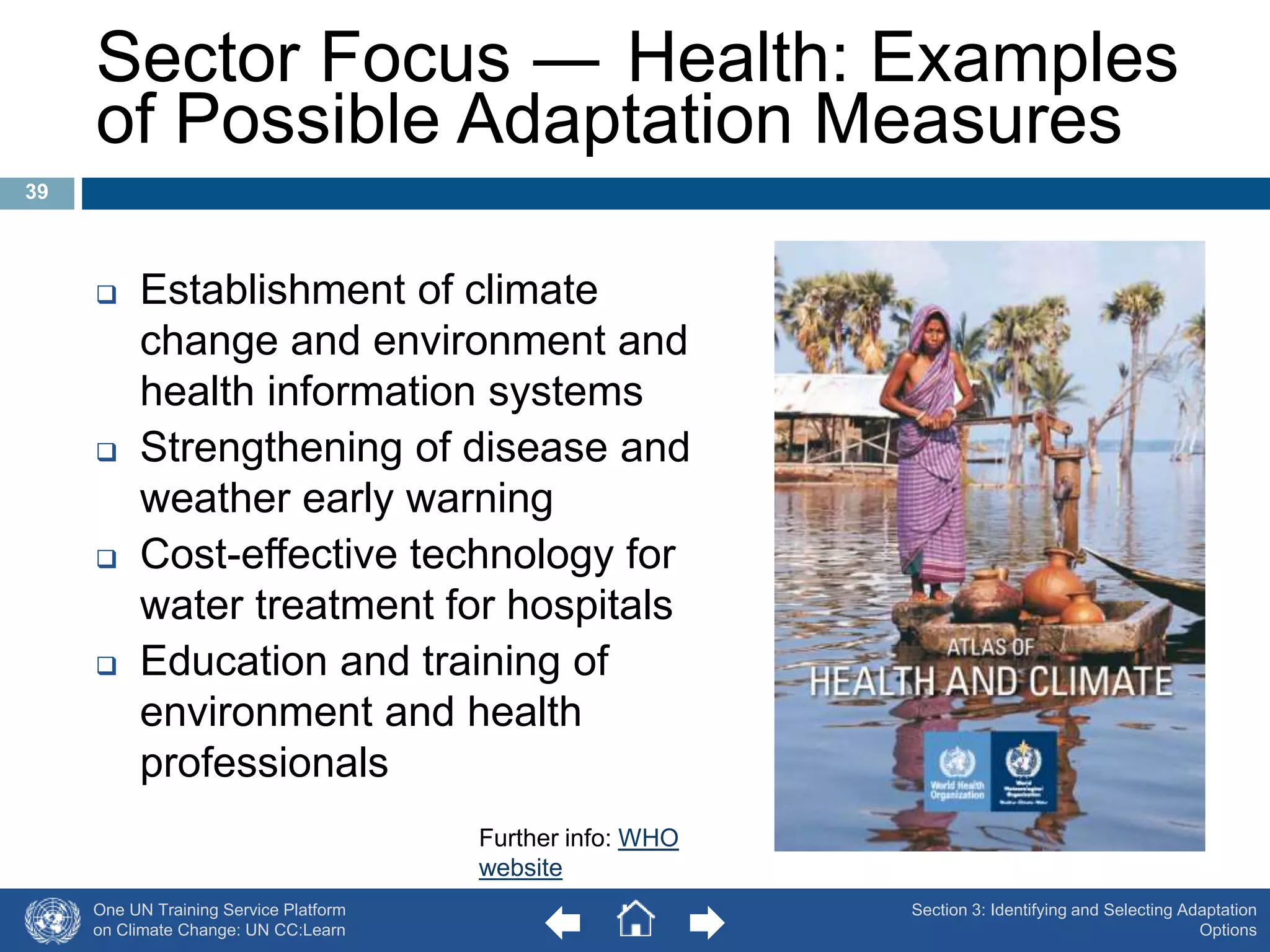 One UN Training Service Platform 
on Climate Change: UN CC:Learn 
Section 3: Identifying and Selecting Adaptation 
Options 
Sector Focus ― Health: Examples 
of Possible Adaptation Measures 
 Establishment of climate 
change and environment and 
health information systems 
 Strengthening of disease and 
weather early warning 
 Cost-effective technology for 
water treatment for hospitals 
 Education and training of 
environment and health 
professionals 
39 
Further info: WHO 
website 
 