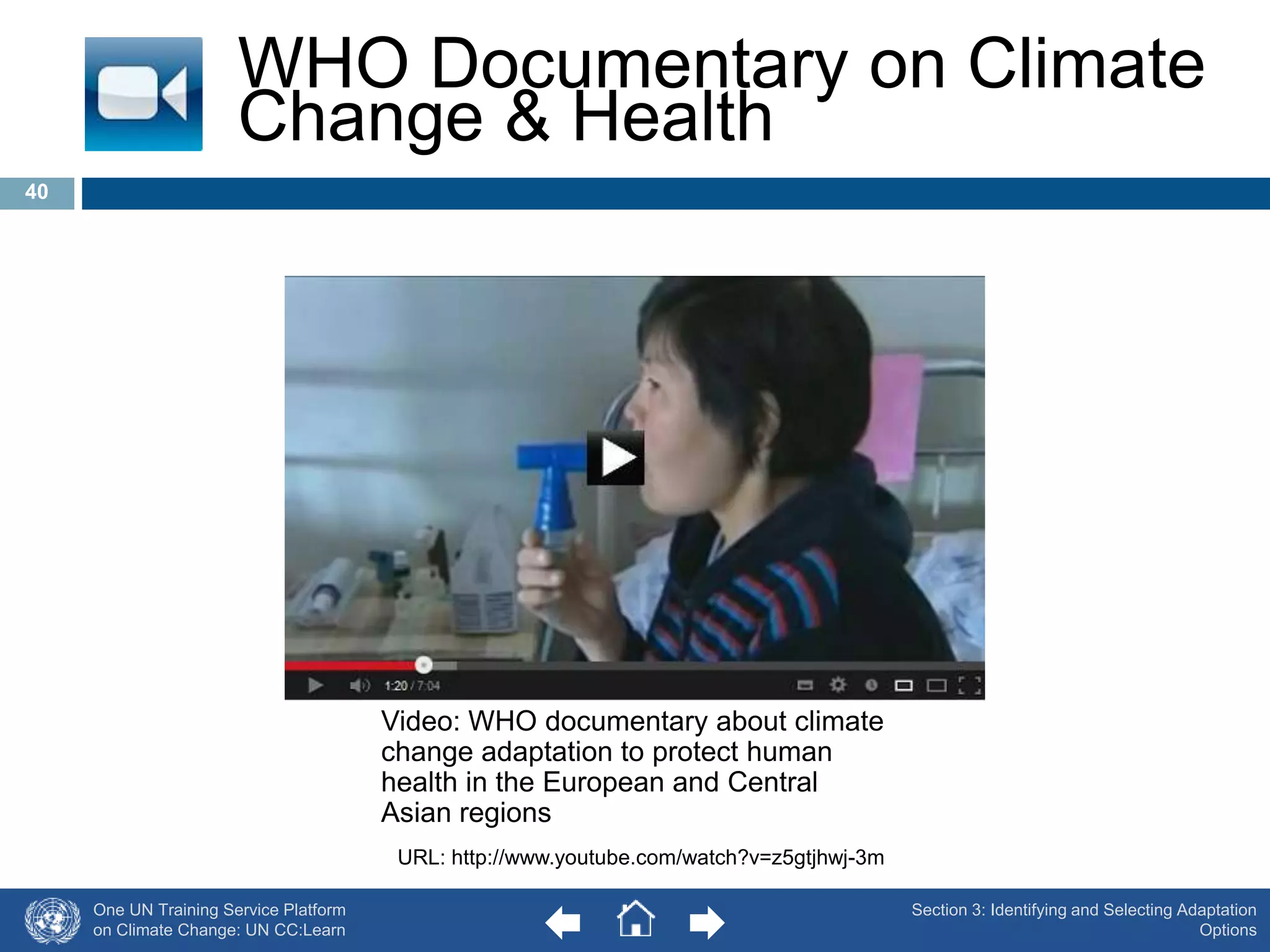 WHO Documentary on Climate 
Change & Health 
One UN Training Service Platform 
on Climate Change: UN CC:Learn 
Section 3: Identifying and Selecting Adaptation 
Options 
Video: WHO documentary about climate 
change adaptation to protect human 
health in the European and Central 
Asian regions 
URL: http://www.youtube.com/watch?v=z5gtjhwj-3m 
40 
 