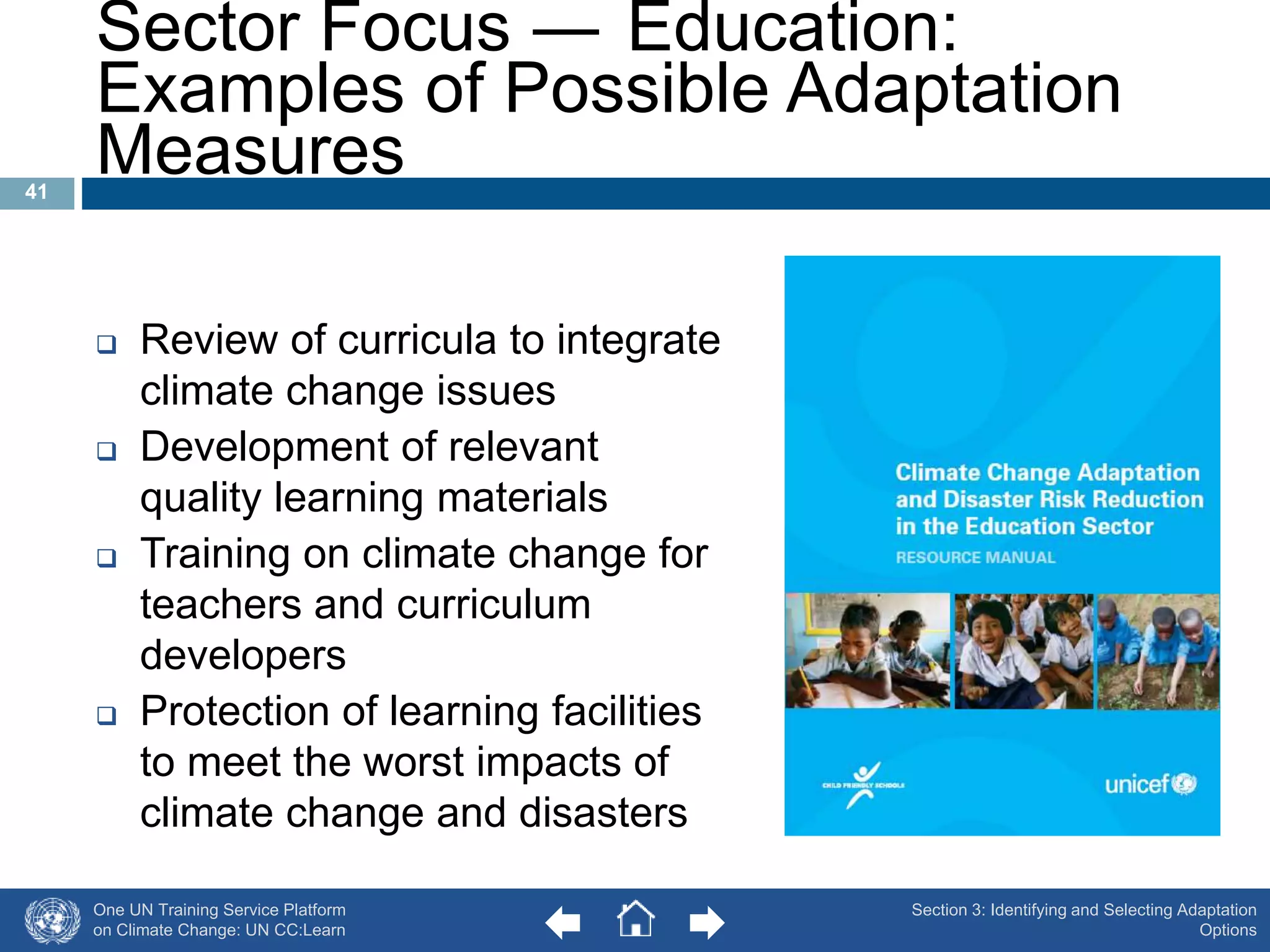 One UN Training Service Platform 
on Climate Change: UN CC:Learn 
Section 3: Identifying and Selecting Adaptation 
Options 
Sector Focus ― Education: 
Examples of Possible Adaptation 
Measures 
 Review of curricula to integrate 
climate change issues 
 Development of relevant 
quality learning materials 
 Training on climate change for 
teachers and curriculum 
developers 
 Protection of learning facilities 
to meet the worst impacts of 
climate change and disasters 
41 
 
