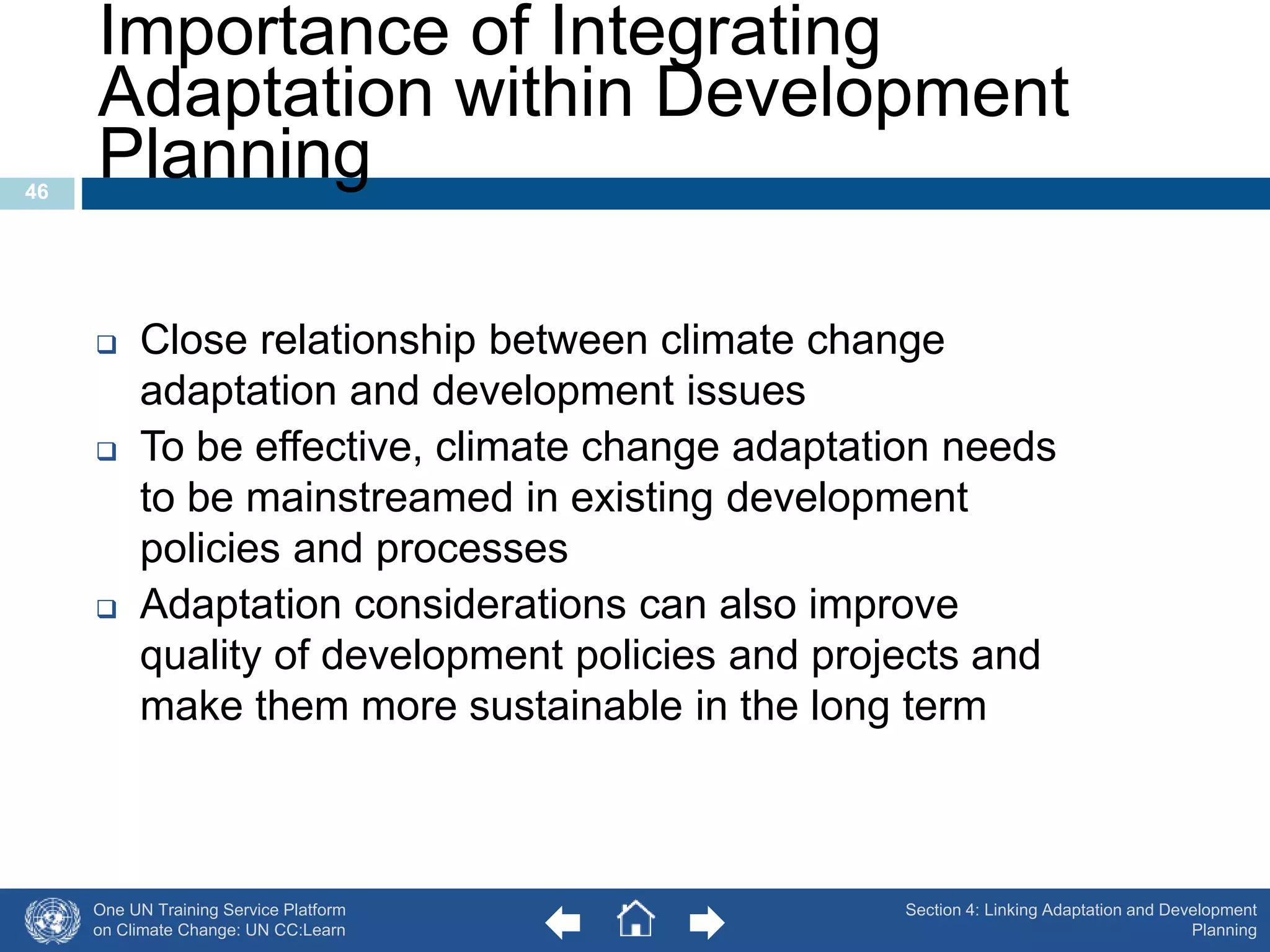 Importance of Integrating 
Adaptation within Development 
Planning 
One UN Training Service Platform 
on Climate Change: UN CC:Learn 
46 
 Close relationship between climate change 
adaptation and development issues 
 To be effective, climate change adaptation needs 
to be mainstreamed in existing development 
policies and processes 
 Adaptation considerations can also improve 
quality of development policies and projects and 
make them more sustainable in the long term 
Section 4: Linking Adaptation and Development 
Planning 
 