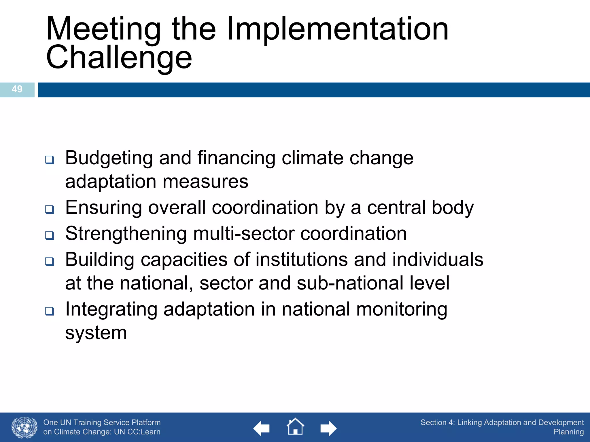 Meeting the Implementation 
Challenge 
One UN Training Service Platform 
on Climate Change: UN CC:Learn 
49 
 Budgeting and financing climate change 
adaptation measures 
 Ensuring overall coordination by a central body 
 Strengthening multi-sector coordination 
 Building capacities of institutions and individuals 
at the national, sector and sub-national level 
 Integrating adaptation in national monitoring 
system 
Section 4: Linking Adaptation and Development 
Planning 
 