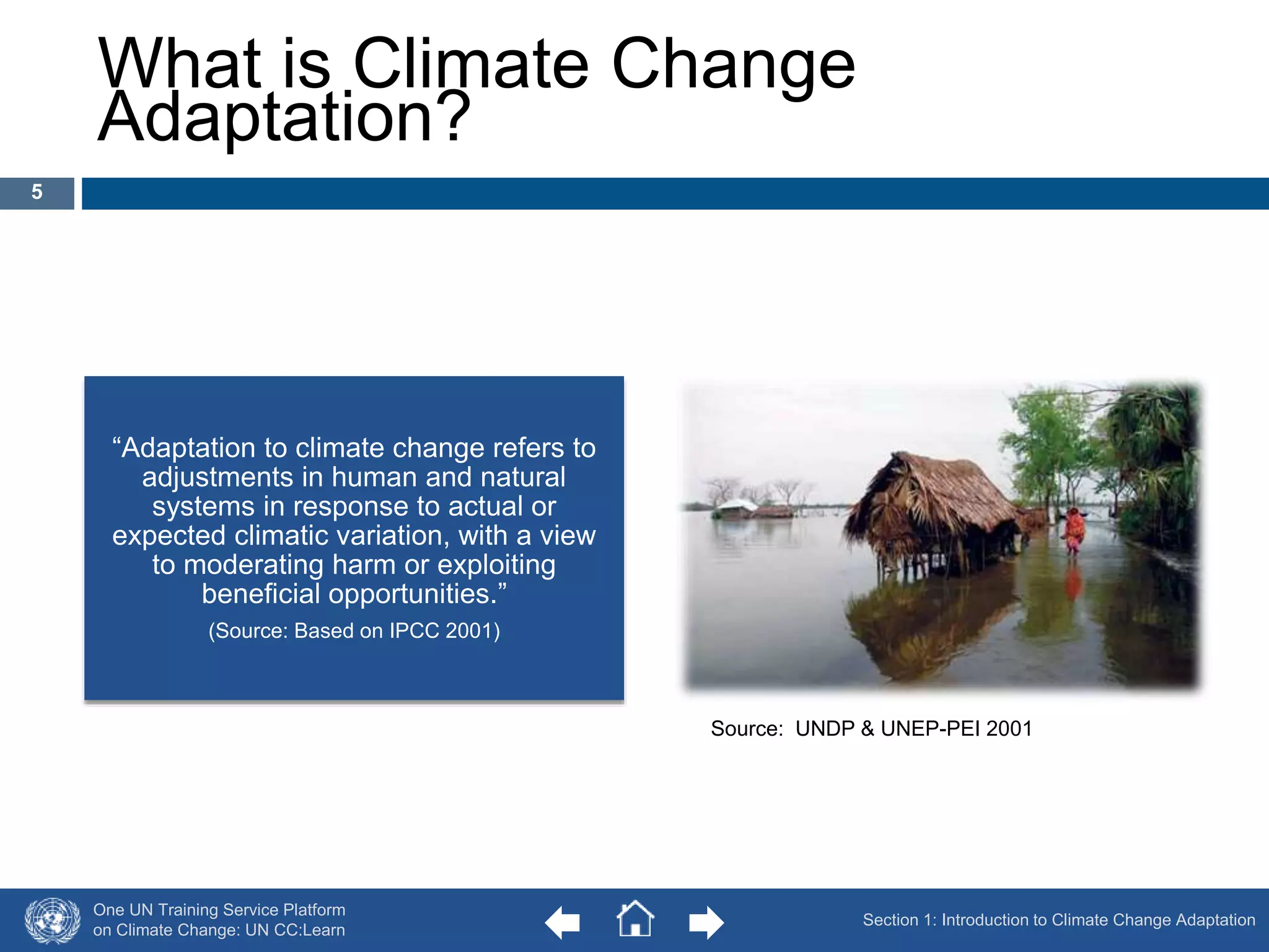 What is Climate Change 
Adaptation? 
“Adaptation to climate change refers to 
adjustments in human and natural 
systems in response to actual or 
expected climatic variation, with a view 
to moderating harm or exploiting 
beneficial opportunities.” 
(Source: Based on IPCC 2001) 
One UN Training Service Platform 
on Climate Change: UN CC:Learn 
Source: UNDP & UNEP-PEI 2001 
Section 1: Introduction to Climate Change Adaptation 
5 
 